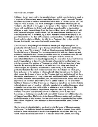 will receive no present."
Still more deeply impressed by the prophet’s incorruptible superiority to so much as
a suspicion of low motives, aaman asked that he might receive two mules’ burden
of earth wherewith to build an altar to the God of Israel of His own sacred soil. The
very soil ruled by such a God must, he thought, be holier than other soil; and he
wished to take it back to Syria, just as the people of Pisa rejoiced to fill their Campo
Santo with mould from the Holy Land, and just as mothers like to baptize their
children in water brought home from the Jordan. Henceforth, said aaman, I will
offer burnt-offering and sacrifice to no God but unto Jehovah. Yet there was one
difficulty in the way. When the King of Syria went to worship in the temple of his
god Rimmon it was the duty of aaman to accompany him. The king leaned on his
hand, and when he bowed before the idol it was aaman’s duty to bow also. He
begged that for this concession God would pardon him.
Elisha’s answer was perhaps different from what Elijah might have given. He
practically allowed aaman to give this sign of outward compliance with idolatry,
by saying to him, "Go in peace." It is from this circumstance that the phrase "to
bow in the house of Rimmon" has become proverbial to indicate a dangerous and
dishonest compromise But Elisha’s permission must not be misunderstood. He did
but hand over this semi-heathen convert to the grace of God. It must be
remembered that he lived in days long preceding the conviction that proselytism is a
part of true religion; in days when the thought of missions to heathen lands was
utterly unknown. The position of aaman was wholly different from that of any
Israelite. He was only the convert, or the half-convert of a day, and though he
acknowledged the supremacy of Jehovah as alone worthy of his worship, he
probably shared in the belief-common even in Israel-that there were other gods,
local gods, gods of the nations, to whom Jehovah might have divided the limits of
their power. To demand of one who, like aaman, had been an idolater all his days,
the sudden abandonment of every custom and tradition of his life, would have been
to demand from him an unreasonable, and, in his circumstances, useless and all but
impossible self-sacrifice. The best way was to let him feel and see for himself the
futility of Rimmon-worship. If he were not frightened back from his sudden faith in
Jehovah, the scruple of conscience which he already felt in making his request might
naturally grow within him and lead him to all that was best and highest. The
temporary condonation of an imperfection might be a wise step towards the
ultimate realization of a truth We cannot at all blame Elisha, if, with such
knowledge as he then possessed, he took a mercifully tolerant view of the exigencies
of aaman’s position. The bowing in the house of Rimmon under such conditions
probably seemed to him no more than an act of outward respect to the king and to
the national religion in a case where no evil results could follow from aaman’s
example.
But the general principle that we must not bow in the house of Rimmon remains
unchanged. The light and knowledge vouchsafed to us far transcend those which
existed in times when men had not seen the days of the Son of Man. The only rule
which sincere Christians can follow is to have no truce with Canaan, no halting
 
