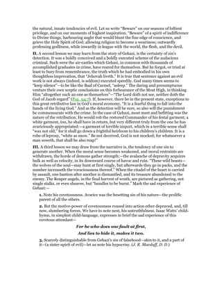 the natural, innate tendencies of evil. Let us write “Beware” on our seasons of loftiest
privilege, and on our moments of highest inspiration. “Beware” of a spirit of indifference
to Divine things, harbouring aught that would blunt the fine edge of conscience, and
grieve the Holy Spirit of God; allowing religion to become a weariness; outwardly
professing godliness, while inwardly in league with the world, the flesh, and the devil.
II. A second lesson we may learn from the story of Gehazi, is the certainty of sin’s
detection. It was a boldly conceived and a boldly executed scheme of the audacious
criminal. Such were the air-castles which Gehazi, in common with thousands of
accomplished graduates in crime, have reared for themselves. But he forgot, or tried at
least to bury from remembrance, the truth which he had embodied in his own
thoughtless imprecation, that “Jehovah liveth.” It is true that sentence against an evil
work is not always (indeed, is seldom) executed speedily. God many times seems to
“keep silence”—to be like the Baal of Carmel, “asleep.” The daring and presumptuous
venture their own sceptic conclusions on this forbearance of the Most High, in thinking
Him “altogether such an one as themselves”—“The Lord doth not see, neither doth the
God of Jacob regard” (Psa_94:7). If, however, there be in the present state, exceptions to
this great retributive law in God’s moral economy, “It is a fearful thing to fall into the
hands of the living God.” And as the detection will be sure, so also will the punishment
be commensurate with the crime. In the case of Gehazi, most meet and befitting was the
nature of the retribution. He would rob the restored Commander of his festal garment; a
white garment, too, he shall have in return, but very different truly from the one he has
avariciously appropriated:—a garment of terrible import, which in a terrible sense shall
“wax not old,” for it shall go down a frightful heirloom to his children’s children. It is a
robe of leprosy, “white as snow.” Be not deceived, God is not mocked; for whatsoever a
man soweth, that shall he also reap!”
III. A third lesson we may draw from the narrative is, the tendency of one sin to
generate another. When the moral sense becomes weakened, and moral restraints are
withdrawn, the horde of demons gather strength;—the avalanche of depravity acquires
bulk as well as velocity, in its downward course of havoc and ruin. “These wild beasts—
the wolves of the soul—may hunt at first singly, but afterwards they go in packs, and the
number increaseth the voraciousness thereof.” When the citadel of the heart is carried
by assault, one bastion after another is dismantled, and its treasure abandoned to the
enemy. The Reaper angels, in the final harvest of wrath, are pictured as gathering, not
single stalks, or even sheaves, but “bundles to be burnt.” Mark the sad experience of
Gehazi:—
1. Note his covetousness. Avarice was the besetting sin of his nature—the prolific
parent of all the others.
2. But the motive-power of covetousness roused into action other depraved, and, till
now, slumbering forces. We have to note next, his untruthfulness. Isaac Watts’ child-
hymn, in simplest child-language, expresses in brief the sad experience of this
covetous attendant—
For he who does one fault at first,
And lies to hide it, makes it two.
3. Scarcely distinguishable from Gehazi’s sin of falsehood—akin to it, and a part of
it—(a sister-spirit of evil)—let us note his hypocrisy. (J. R. Macduff, D. D.)
 
