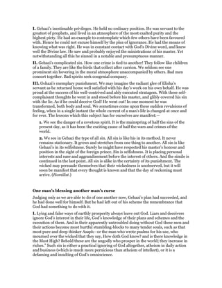 I. Gehazi’s inestimable privileges. He held no ordinary position. He was servant to the
greatest of prophets, and lived in an atmosphere of the most exalted purity and the
highest piety. He had an example to contemplate which few others have been favoured
with. Hence he could not excuse himself by the plea of ignorance. He had the means of
knowing what was right. He was in constant contact with God’s Divine word, and knew
well the Divine law. He saw and probably enjoyed the ministrations of his master. Yet
notwithstanding all this he sinned in a notable and presumptuous manner.
II. Gehazi’s complicated sin. How one crime is tied to another! They follow like children
of a family. They are like the birds that collect after carrion. We seldom see one
prominent sin hovering in the moral atmosphere unaccompanied by others. Bad men
consort together. Bad spirits seek congenial company.
III. Gehazi’s exemplary punishment. We may imagine the radiant glee of Elisha’s
servant as he returned home well satisfied with his day’s work on his own behalf. He was
proud at the success of his well-contrived and ably executed stratagem. With these self-
complaisant thoughts he went in and stood before his master, and glibly covered his sin
with the lie. As if he could deceive God! He went out! In one moment he was
transformed, both body and soul. We sometimes come upon these sudden revulsions of
feeling, when in a single instant the whole current of a man’s life is changed at once and
for ever. The lessons which this subject has for ourselves are manifest:—
1. We see the danger of a covetous spirit. It is the mainspring of half the sins of the
present day, as it has been the exciting cause of half the wars and crimes of the
world.
2. We see in Gehazi the type of all sin. All sin is like his in its method. It never
remains stationary. It grows and stretches from one thing to another. All sin is like
Gehazi’s in its selfishness. Surely he might have respected his master’s honour and
position in the sight of the foreign prince. Sin is selfishness. It is placing personal
interests and ease and aggrandisement before the interest of others. And the simile is
continued in the last point. All sin is alike in the certainty of its punishment. The
wicked may persuade themselves that their wickedness is unobserved, but it will
soon be manifest that every thought is known and that the day of reckoning must
arrive. (Homilist.)
One man’s blessing another man’s curse
Judging only as we are able to do of one another now, Gehazi’s plan had succeeded, and
he had done well for himself. But he had left out of his scheme the remembrance that
God had something to do with it.
I. Lying and false ways of earthly prosperity always leave out God. Liars and deceivers
ignore God’s interest in their life, God’s knowledge of their plans and schemes and the
execution of them. And in their apparently untroubled doing without God these men and
their actions become most hurtful stumbling-blocks to many tender souls, such as that
most pure and deep thinker Asaph—or the man who wrote psalms for his use, who
mourned over the wicked that they say, How doth God know? and is there knowledge in
the Most High? Behold these are the ungodly who prosper in the world; they increase in
riches.” Such sin is either a practical ignoring of God altogether, atheism in daily action
and business (which is much more pernicious than atheism of intellect), or it is a
defaming and insulting of God’s omniscience.
 