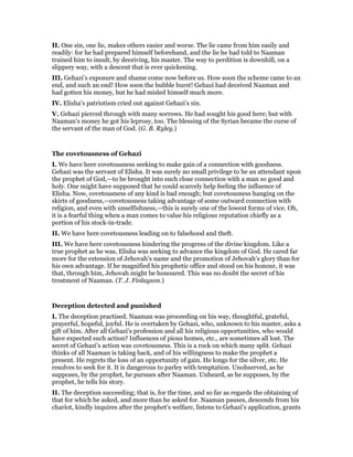 II. One sin, one lie, makes others easier and worse. The lie came from him easily and
readily: for he had prepared himself beforehand, and the lie he had told to Naaman
trained him to insult, by deceiving, his master. The way to perdition is downhill, on a
slippery way, with a descent that is ever quickening.
III. Gehazi’s exposure and shame come now before us. How soon the scheme came to an
end, and such an end! How soon the bubble burst! Gehazi had deceived Naaman and
had gotten his money, but he had misled himself much more.
IV. Elisha’s patriotism cried out against Gehazi’s sin.
V. Gehazi pierced through with many sorrows. He had sought his good here; but with
Naaman’s money he got his leprosy, too. The blessing of the Syrian became the curse of
the servant of the man of God. (G. B. Ryley.)
The covetousness of Gehazi
I. We have here covetousness seeking to make gain of a connection with goodness.
Gehazi was the servant of Elisha. It was surely no small privilege to be an attendant upon
the prophet of God,—to be brought into such close connection with a man so good and
holy. One might have supposed that he could scarcely help feeling the influence of
Elisha. Now, covetousness of any kind is bad enough; but covetousness hanging on the
skirts of goodness,—covetousness taking advantage of some outward connection with
religion, and even with unselfishness,—this is surely one of the lowest forms of vice. Oh,
it is a fearful thing when a man comes to value his religious reputation chiefly as a
portion of his stock-in-trade.
II. We have here covetousness leading on to falsehood and theft.
III. We have here covetousness hindering the progress of the divine kingdom. Like a
true prophet as he was, Elisha was seeking to advance the kingdom of God. He cared far
more for the extension of Jehovah’s name and the promotion of Jehovah’s glory than for
his own advantage. If he magnified his prophetic office and stood on his honour, it was
that, through him, Jehovah might be honoured. This was no doubt the secret of his
treatment of Naaman. (T. J. Finlayson.)
Deception detected and punished
I. The deception practised. Naaman was proceeding on his way, thoughtful, grateful,
prayerful, hopeful, joyful. He is overtaken by Gehazi, who, unknown to his master, asks a
gift of him. After all Gehazi’s profession and all his religious opportunities, who would
have expected such action? Influences of pious homes, etc., are sometimes all lost. The
secret of Gehazi’s action was covetousness. This is a rock on which many split. Gehazi
thinks of all Naaman is taking back, and of his willingness to make the prophet a
present. He regrets the loss of an opportunity of gain. He longs for the silver, etc. He
resolves to seek for it. It is dangerous to parley with temptation. Unobserved, as he
supposes, by the prophet, he pursues after Naaman. Unheard, as he supposes, by the
prophet, he tells his story.
II. The deception succeeding; that is, for the time, and so far as regards the obtaining of
that for which he asked, and more than he asked for. Naaman pauses, descends from his
chariot, kindly inquires after the prophet’s welfare, listens to Gehazi’s application, grants
 