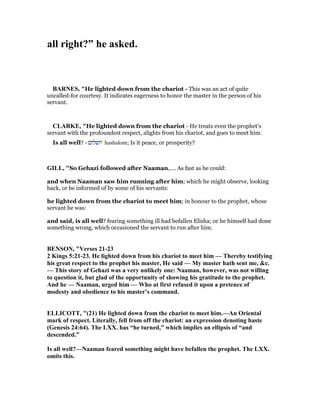all right?” he asked.
BAR ES, "He lighted down from the chariot - This was an act of quite
uncalled-for courtesy. It indicates eagerness to honor the master in the person of his
servant.
CLARKE, "He lighted down from the chariot - He treats even the prophet’s
servant with the profoundest respect, alights from his chariot, and goes to meet him.
Is all well? - ‫השלום‬ hashalom; Is it peace, or prosperity?
GILL, "So Gehazi followed after Naaman,.... As fast as he could:
and when Naaman saw him running after him; which he might observe, looking
back, or be informed of by some of his servants:
he lighted down from the chariot to meet him; in honour to the prophet, whose
servant he was:
and said, is all well? fearing something ill had befallen Elisha; or he himself had done
something wrong, which occasioned the servant to run after him.
BE SO , "Verses 21-23
2 Kings 5:21-23. He lighted down from his chariot to meet him — Thereby testifying
his great respect to the prophet his master, He said — My master hath sent me, &c.
— This story of Gehazi was a very unlikely one: aaman, however, was not willing
to question it, but glad of the opportunity of showing his gratitude to the prophet.
And he — aaman, urged him — Who at first refused it upon a pretence of
modesty and obedience to his master’s command.
ELLICOTT, "(21) He lighted down from the chariot to meet him.—An Oriental
mark of respect. Literally, fell from off the chariot: an expression denoting haste
(Genesis 24:64). The LXX. has “he turned,” which implies an ellipsis of “and
descended.”
Is all well?— aaman feared something might have befallen the prophet. The LXX.
omits this.
 
