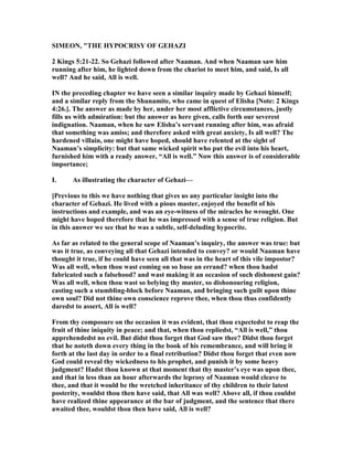 SIMEO , "THE HYPOCRISY OF GEHAZI
2 Kings 5:21-22. So Gehazi followed after aaman. And when aaman saw him
running after him, he lighted down from the chariot to meet him, and said, Is all
well? And he said, All is well.
I the preceding chapter we have seen a similar inquiry made by Gehazi himself;
and a similar reply from the Shunamite, who came in quest of Elisha [ ote: 2 Kings
4:26.]. The answer as made by her, under her most afflictive circumstances, justly
fills us with admiration: but the answer as here given, calls forth our severest
indignation. aaman, when he saw Elisha’s servant running after him, was afraid
that something was amiss; and therefore asked with great anxiety, Is all well? The
hardened villain, one might have hoped, should have relented at the sight of
aaman’s simplicity: but that same wicked spirit who put the evil into his heart,
furnished him with a ready answer, “All is well.” ow this answer is of considerable
importance;
I. As illustrating the character of Gehazi—
[Previous to this we have nothing that gives us any particular insight into the
character of Gehazi. He lived with a pious master, enjoyed the benefit of his
instructions and example, and was an eye-witness of the miracles he wrought. One
might have hoped therefore that he was impressed with a sense of true religion. But
in this answer we see that he was a subtle, self-deluding hypocrite.
As far as related to the general scope of aaman’s inquiry, the answer was true: but
was it true, as conveying all that Gehazi intended to convey? or would aaman have
thought it true, if he could have seen all that was in the heart of this vile impostor?
Was all well, when thou wast coming on so base an errand? when thou hadst
fabricated such a falsehood? and wast making it an occasion of such dishonest gain?
Was all well, when thou wast so belying thy master, so dishonouring religion,
casting such a stumbling-block before aaman, and bringing such guilt upon thine
own soul? Did not thine own conscience reprove thee, when thou thus confidently
daredst to assert, All is well?
From thy composure on the occasion it was evident, that thou expectedst to reap the
fruit of thine iniquity in peace; and that, when thou repliedst, “All is well,” thou
apprehendedst no evil. But didst thou forget that God saw thee? Didst thou forget
that he noteth down every thing in the book of his remembrance, and will bring it
forth at the last day in order to a final retribution? Didst thou forget that even now
God could reveal thy wickedness to his prophet, and punish it by some heavy
judgment? Hadst thou known at that moment that thy master’s eye was upon thee,
and that in less than an hour afterwards the leprosy of aaman would cleave to
thee, and that it would be the wretched inheritance of thy children to their latest
posterity, wouldst thou then have said, that All was well? Above all, if thou couldst
have realized thine appearance at the bar of judgment, and the sentence that there
awaited thee, wouldst thou then have said, All is well?
 