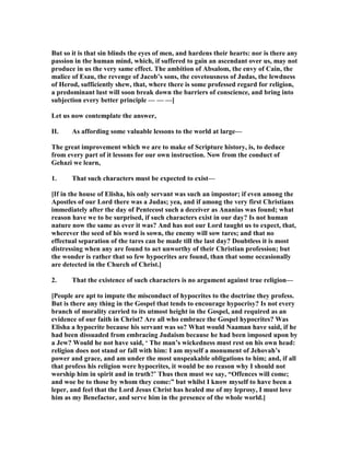 But so it is that sin blinds the eyes of men, and hardens their hearts: nor is there any
passion in the human mind, which, if suffered to gain an ascendant over us, may not
produce in us the very same effect. The ambition of Absalom, the envy of Cain, the
malice of Esau, the revenge of Jacob’s sons, the covetousness of Judas, the lewdness
of Herod, sufficiently shew, that, where there is some professed regard for religion,
a predominant lust will soon break down the barriers of conscience, and bring into
subjection every better principle — — —]
Let us now contemplate the answer,
II. As affording some valuable lessons to the world at large—
The great improvement which we are to make of Scripture history, is, to deduce
from every part of it lessons for our own instruction. ow from the conduct of
Gehazi we learn,
1. That such characters must be expected to exist—
[If in the house of Elisha, his only servant was such an impostor; if even among the
Apostles of our Lord there was a Judas; yea, and if among the very first Christians
immediately after the day of Pentecost such a deceiver as Ananias was found; what
reason have we to be surprised, if such characters exist in our day? Is not human
nature now the same as ever it was? And has not our Lord taught us to expect, that,
wherever the seed of his word is sown, the enemy will sow tares; and that no
effectual separation of the tares can be made till the last day? Doubtless it is most
distressing when any are found to act unworthy of their Christian profession; but
the wonder is rather that so few hypocrites are found, than that some occasionally
are detected in the Church of Christ.]
2. That the existence of such characters is no argument against true religion—
[People are apt to impute the misconduct of hypocrites to the doctrine they profess.
But is there any thing in the Gospel that tends to encourage hypocrisy? Is not every
branch of morality carried to its utmost height in the Gospel, and required as an
evidence of our faith in Christ? Are all who embrace the Gospel hypocrites? Was
Elisha a hypocrite because his servant was so? What would aaman have said, if he
had been dissuaded from embracing Judaism because he had been imposed upon by
a Jew? Would he not have said, ‘ The man’s wickedness must rest on his own head:
religion does not stand or fall with him: I am myself a monument of Jehovah’s
power and grace, and am under the most unspeakable obligations to him; and, if all
that profess his religion were hypocrites, it would be no reason why I should not
worship him in spirit and in truth?’ Thus then must we say, “Offences will come;
and woe be to those by whom they come:” but whilst I know myself to have been a
leper, and feel that the Lord Jesus Christ has healed me of my leprosy, I must love
him as my Benefactor, and serve him in the presence of the whole world.]
 