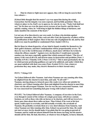 3. That in whatever light men now appear, they will ere long be seen in their
true colours—
[Gehazi little thought that his master’s eye was upon him during the whole
transaction: but his iniquity was soon exposed, and fearfully punished. Thus, in
whatever place we be, God’s eye is upon us. In vain do we say, “Tush, God shall not
see;” for he does see even the most secret recesses of our hearts: and the time is
quickly coming, when, he “will bring to light the hidden things of darkness, and
make manifest the counsels of the heart.”
Let not any of us then deceive our own souls. Let those who declaim against
hypocrites remember, that, if they seek not after God, the hypocrisy of others will be
no justification of their neglect: there is but one rule of judgment for all, and by that
shall every man be justified or condemned [ ote: Isaiah 3:10-11.].
But let those in whom hypocrisy, of any kind is found, tremble for themselves; for
their guilt is heinous, and their condemnation will be proportionably severe. “If
there be woe to the world because of offences, much more will there be to him by
whom the offence cometh.” Against every sin therefore I would most earnestly
caution you, but more especially against that which ensnared Gehazi. “The love of
money is the root of all evil, and drowns many in destruction and perdition [ ote: 1
Timothy 6:9-10; 2 Timothy 4:10; 2 Peter 2:14-15.].” This is most particularly the sin
to which persons professing godliness are apt to be addicted, and under which they
are most satisfied with their own state [ ote: Ezekiel 33:31.]: but, whatever
profession they may make, they deceive themselves to their eternal ruin.]
PETT, "2 Kings 5:21
‘So Gehazi followed after aaman. And when aaman saw one running after him,
he alighted from the chariot to meet him, and said, “Is all well?” ’
aaman, moving along at a leisurely pace (the roads were often not suitable for
chariots), saw Gehazi running after them and alighted from his chariot to meet him.
Gone was the old arrogant aaman. ow he was the new concerned aaman. And
he was concerned lest something had gone wrong with Gehazi’s master.
PULPIT, "So Gehazi followed after aaman. A company of travelers in the East,
even though it consist of the retinue of a single great man, will always contain
footmen, as well as those who ride on horses or in chariots, and will not travel at a
faster pace than about three miles an hour. Thus Gehazi, if he went at his best
speed, could expect to overtake, and did actually overtake, the cavalcade of
aaman. He probably overtook them at a very short distance from Samaria. And
when aaman saw him running after him. Gehazi was pressed for time. He could
not start at once, lest he should make it too plain that he was going m pursuit of
aaman; and he could not absent himself from the house too long, lest his master
should call for him. He had, therefore, at whatever loss of dignity, to hurry himself,
 