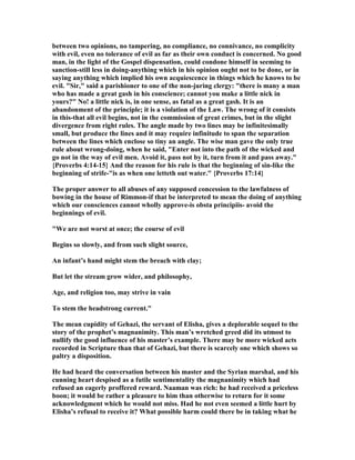 between two opinions, no tampering, no compliance, no connivance, no complicity
with evil, even no tolerance of evil as far as their own conduct is concerned. o good
man, in the light of the Gospel dispensation, could condone himself in seeming to
sanction-still less in doing-anything which in his opinion ought not to be done, or in
saying anything which implied his own acquiescence in things which he knows to be
evil. "Sir," said a parishioner to one of the non-juring clergy: "there is many a man
who has made a great gash in his conscience; cannot you make a little nick in
yours?" o! a little nick is, in one sense, as fatal as a great gash. It is an
abandonment of the principle; it is a violation of the Law. The wrong of it consists
in this-that all evil begins, not in the commission of great crimes, but in the slight
divergence from right rules. The angle made by two lines may be infinitesimally
small, but produce the lines and it may require infinitude to span the separation
between the lines which enclose so tiny an angle. The wise man gave the only true
rule about wrong-doing, when he said, "Enter not into the path of the wicked and
go not in the way of evil men. Avoid it, pass not by it, turn from it and pass away."
{Proverbs 4:14-15} And the reason for his rule is that the beginning of sin-like the
beginning of strife-"is as when one letteth out water." {Proverbs 17:14}
The proper answer to all abuses of any supposed concession to the lawfulness of
bowing in the house of Rimmon-if that be interpreted to mean the doing of anything
which our consciences cannot wholly approve-is obsta principiis- avoid the
beginnings of evil.
"We are not worst at once; the course of evil
Begins so slowly, and from such slight source,
An infant’s hand might stem the breach with clay;
But let the stream grow wider, and philosophy,
Age, and religion too, may strive in vain
To stem the headstrong current."
The mean cupidity of Gehazi, the servant of Elisha, gives a deplorable sequel to the
story of the prophet’s magnanimity. This man’s wretched greed did its utmost to
nullify the good influence of his master’s example. There may be more wicked acts
recorded in Scripture than that of Gehazi, but there is scarcely one which shows so
paltry a disposition.
He had heard the conversation between his master and the Syrian marshal, and his
cunning heart despised as a futile sentimentality the magnanimity which had
refused an eagerly proffered reward. aaman was rich: he had received a priceless
boon; it would be rather a pleasure to him than otherwise to return for it some
acknowledgment which he would not miss. Had he not even seemed a little hurt by
Elisha’s refusal to receive it? What possible harm could there be in taking what he
 