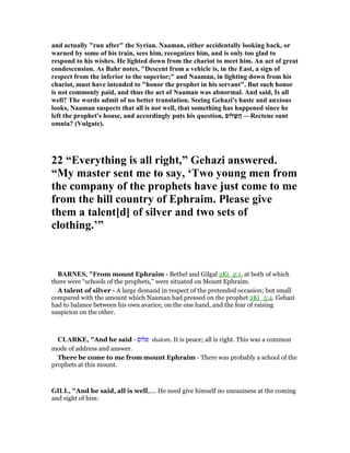 and actually "run after" the Syrian. aaman, either accidentally looking back, or
warned by some of his train, sees him, recognizes him, and is only too glad to
respond to his wishes. He lighted down from the chariot to meet him. An act of great
condescension. As Bahr notes, "Descent from a vehicle is, in the East, a sign of
respect from the inferior to the superior;" and aaman, in lighting down from his
chariot, must have intended to "honor the prophet in his servant". But such honor
is not commonly paid, and thus the act of aaman was abnormal. And said, Is all
well? The words admit of no better translation. Seeing Gehazi's haste and anxious
looks, aaman suspects that all is not well, that something has happened since he
left the prophet's house, and accordingly puts his question, ‫לוֹם‬ ָ‫ֲשׁ‬‫ה‬ —Rectene sunt
omnia? (Vulgate).
22 “Everything is all right,” Gehazi answered.
“My master sent me to say, ‘Two young men from
the company of the prophets have just come to me
from the hill country of Ephraim. Please give
them a talent[d] of silver and two sets of
clothing.’”
BAR ES, "From mount Ephraim - Bethel and Gilgal 2Ki_2:1, at both of which
there were “schools of the prophets,” were situated on Mount Ephraim.
A talent of silver - A large demand in respect of the pretended occasion; but small
compared with the amount which Naaman had pressed on the prophet 2Ki_5:4. Gehazi
had to balance between his own avarice, on the one hand, and the fear of raising
suspicion on the other.
CLARKE, "And he said - ‫שלום‬ shalom. It is peace; all is right. This was a common
mode of address and answer.
There be come to me from mount Ephraim - There was probably a school of the
prophets at this mount.
GILL, "And he said, all is well,.... He need give himself no uneasiness at the coming
and sight of him:
 