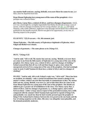 my master hath sent me, saying, behold, even now there be come to me; just
then, since he departed from him:
from Mount Ephraim two young men of the sons of the prophets: where
perhaps was a school of them:
give them, I pray thee, a talent of silver, and two changes of garments: which,
as it was a downright lie, so highly improbable that Elisha should ask so large a sum of
money, with two changes of raiment, for two young scholars, see 2Ki_5:5 and which
Naaman, with a little reflection, might have seen through; but his heart was so filled with
gratitude for the benefit received, that he was glad of an opportunity, at any rate, of
showing respect to the prophet.
ELLICOTT, "(22) Even now.—Or, this moment, just.
Mount Ephraim.—The hill-country of Ephraim,or highlands of Ephraim, where
Gilgal and Bethel were situate.
Changes of garments.—The same phrase as in 2 Kings 5:5.
PETT, "2 Kings 5:22
‘And he said, “All is well. My master has sent me, saying, ‘Behold, even now there
are come to me from the hill-country of Ephraim two young men of the sons of the
prophets. Give them, I pray you, a talent of silver, and two changes of clothing.” ’
Gehazi assured him that all was well and then began to spin a story about the
unexpected arrival of two young men of the sons of the prophets, who had seemingly
come in need. Could aaman let them have a talent of silver and two changes of
clothing?
PULPIT, "And he said, All is well. Gehazi's reply was, "All is well." There has been
no accident, no calamity—only a casual circumstance has caused a change in my
master's wishes, which I am sent thus hurriedly to communicate to thee. My master
hath sent me, saying, Behold, even now (i.e. just at this time) there be come to me
from Mount Ephraim two young men of the sons of the prophets. The details are
added to give a greater air of truthfulness to the story. Give them, I pray thee, a
talent of silver, and two changes of garments; i.e. a change apiece, and a talent
between them—rather a large sum in respect of the pretended occasion, but a trifle
compared with the amount which aaman had expected to expend (2 Kings 5:5),
and probably very much less than he had recently pressed upon the prophet (2
Kings 5:16). Gehazi had to balance between his own greed on the one hand, and the
fear of raising suspicion on the other. His story was altogether most plausible, and
his demand prudently moderate.
 