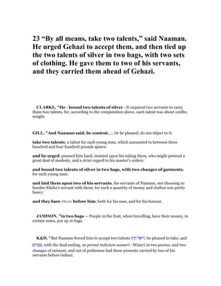 23 “By all means, take two talents,” said aaman.
He urged Gehazi to accept them, and then tied up
the two talents of silver in two bags, with two sets
of clothing. He gave them to two of his servants,
and they carried them ahead of Gehazi.
CLARKE, "He - bound two talents of silver - It required two servants to carry
these two talents, for, according to the computation above, each talent was about 120lbs.
weight.
GILL, "And Naaman said, be content,.... Or be pleased; do not object to it:
take two talents: a talent for each young man, which amounted to between three
hundred and four hundred pounds apiece:
and he urged; pressed him hard, insisted upon his taking them, who might pretend a
great deal of modesty, and a strict regard to his master's orders:
and bound two talents of silver in two bags, with two changes of garments;
for each young man:
and laid them upon two of his servants, the servants of Naaman, not choosing to
burden Elisha's servant with them; for such a quantity of money and clothes was pretty
heavy:
and they bare them before him; both for his ease, and for his honour.
JAMISO , "in two bags — People in the East, when travelling, have their money, in
certain sums, put up in bags.
K&D, "But Naaman forced him to accept two talents (‫ח‬ ַ‫ק‬ ‫ל‬ ֵ‫ּוא‬‫ה‬, be pleased to take; and
‫ם‬ִ‫י‬ ַ‫ר‬ ָⅴ ִⅴ, with the dual ending, ne pereat indicium numeri - Winer) in two purses, and two
changes of raiment, and out of politeness had these presents carried by two of his
servants before Gehazi.
 