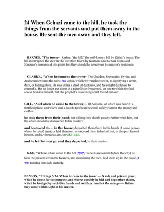 24 When Gehazi came to the hill, he took the
things from the servants and put them away in the
house. He sent the men away and they left.
BAR ES, "The tower - Rather, “the hill,” the well-known hill by Elisha’s house. The
hill interrupted the view in the direction taken by Naaman, and Gehazi dismissed
Naaman’s servants at this point lest they should be seen from his master’s residence.
CLARKE, "When he came to the tower - The Chaldee, Septuagint, Syriac, and
Arabic understand the word ‫עפל‬ ophel, which we translate tower, as signifying a secret,
dark, or hiding place. He was doing a deed of darkness, and he sought darkness to
conceal it. He no doubt put them in a place little frequented, or one to which few had
access besides himself. But the prophet’s discerning spirit found him out.
GILL, "And when he came to the tower,.... Of Samaria, or which was near it; a
fortified place, and where was a watch, to whom he could safely commit the money and
clothes:
he took them from their hand; not willing they should go any further with him, lest
the affair should be discovered to his master:
and bestowed them in the house; deposited them there in the hands of some person
whom he could trust; or laid them out, or ordered them to be laid out, in the purchase of
houses, lands, vineyards, &c. see 2Ki_5:26.
and he let the men go, and they departed; to their master.
K&D, "When Gehazi came to the hill (‫ל‬ ֶ‫ּפ‬‫ע‬ ָ‫,ה‬ the well-known hill before the city) he
took the presents from the bearers, and dismissing the men, laid them up in the house. ְ
‫ד‬ ַ‫ק‬ ָ , to bring into safe custody.
BE SO , "2 Kings 5:24. When he came to the tower — A safe and private place,
which he chose for the purpose, and where possibly he hid and kept other things,
which he had got by such like frauds and artifices. And let the men go — Before
they came within sight of his master.
 