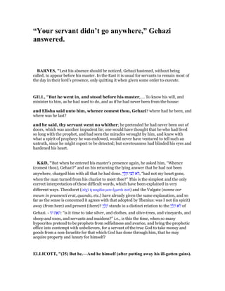 “Your servant didn’t go anywhere,” Gehazi
answered.
BAR ES, "Lest his absence should be noticed, Gehazi hastened, without being
called, to appear before his master. In the East it is usual for servants to remain most of
the day in their lord’s presence, only quitting it when given some order to execute.
GILL, "But he went in, and stood before his master,.... To know his will, and
minister to him, as he had used to do, and as if he had never been from the house:
and Elisha said unto him, whence comest thou, Gehazi? where had he been, and
where was he last?
and he said, thy servant went no whither; he pretended he had never been out of
doors, which was another impudent lie; one would have thought that he who had lived
so long with the prophet, and had seen the miracles wrought by him, and knew with
what a spirit of prophecy he was endowed, would never have ventured to tell such an
untruth, since he might expect to be detected; but covetousness had blinded his eyes and
hardened his heart.
K&D, "But when he entered his master's presence again, he asked him, “Whence
(comest thou), Gehazi?” and on his returning the lying answer that he had not been
anywhere, charged him with all that he had done. ְ‫ך‬ ַ‫ל‬ ָ‫ה‬ ‫י‬ ִ ִ‫ל‬ ‫ּא‬‫ל‬, “had not my heart gone,
when the man turned from his chariot to meet thee?” This is the simplest and the only
correct interpretation of these difficult words, which have been explained in very
different ways. Theodoret (οᆒχᆳ ᅧ καρδία µου ᅬ µετᆭ σοሞ) and the Vulgate (nonne cor
meum in praesenti erat, quando, etc.) have already given the same explanation, and so
far as the sense is concerned it agrees with that adopted by Thenius: was I not (in spirit)
away (from here) and present (there)? ְ‫ך‬ ַ‫ל‬ ָ‫ה‬ stands in a distinct relation to the ְ‫ך‬ ַ‫ל‬ ָ‫ה‬ ‫ּא‬‫ל‬ of
Gehazi. - ‫וגו‬ ‫ת‬ ֵ‫א‬ ַ‫:ה‬ “is it time to take silver, and clothes, and olive-trees, and vineyards, and
sheep and oxen, and servants and maidens?” i.e., is this the time, when so many
hypocrites pretend to be prophets from selfishness and avarice, and bring the prophetic
office into contempt with unbelievers, for a servant of the true God to take money and
goods from a non-Israelite for that which God has done through him, that he may
acquire property and luxury for himself?
ELLICOTT, "(25) But he.—And he himself (after putting away his ill-gotten gains).
 