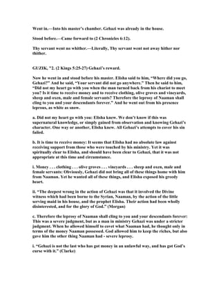 Went in.—Into his master’s chamber. Gehazi was already in the house.
Stood before.—Came forward to (2 Chronicles 6:12).
Thy servant went no whither.—Literally, Thy servant went not away hither nor
thither.
GUZIK, "2. (2 Kings 5:25-27) Gehazi’s reward.
ow he went in and stood before his master. Elisha said to him, “Where did you go,
Gehazi?” And he said, “Your servant did not go anywhere.” Then he said to him,
“Did not my heart go with you when the man turned back from his chariot to meet
you? Is it time to receive money and to receive clothing, olive groves and vineyards,
sheep and oxen, male and female servants? Therefore the leprosy of aaman shall
cling to you and your descendants forever.” And he went out from his presence
leprous, as white as snow.
a. Did not my heart go with you: Elisha knew. We don’t know if this was
supernatural knowledge, or simply gained from observation and knowing Gehazi’s
character. One way or another, Elisha knew. All Gehazi’s attempts to cover his sin
failed.
b. It is time to receive money: It seems that Elisha had no absolute law against
receiving support from those who were touched by his ministry. Yet it was
spiritually clear to Elisha, and should have been clear to Gehazi, that it was not
appropriate at this time and circumstance.
i. Money . . . clothing . . . olive groves . . . vineyards . . . sheep and oxen, male and
female servants: Obviously, Gehazi did not bring all of these things home with him
from aaman. Yet he wanted all of these things, and Elisha exposed his greedy
heart.
ii. “The deepest wrong in the action of Gehazi was that it involved the Divine
witness which had been borne to the Syrian, aaman, by the action of the little
serving maid in his house, and the prophet Elisha. Their action had been wholly
disinterested, and for the glory of God.” (Morgan)
c. Therefore the leprosy of aaman shall cling to you and your descendants forever:
This was a severe judgment, but as a man in ministry Gehazi was under a stricter
judgment. When he allowed himself to covet what aaman had, he thought only in
terms of the money aaman possessed. God allowed him to keep the riches, but also
gave him the other thing aaman had - severe leprosy.
i. “Gehazi is not the last who has got money in an unlawful way, and has got God’s
curse with it.” (Clarke)
 