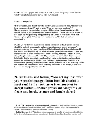 ii. “We see here a pagan who by an act of faith is cured of leprosy and an Israelite
who by an act of dishonor is cursed with it.” (Dilday)
PETT, "2 Kings 5:25
‘But he went in, and stood before his master. And Elisha said to him, “From where
have you come, Gehazi?” And he said, “Your servant went nowhere.” ’
Having bestowed the goods in a safe place hiding place Gehazi went to face his
master, secure in the knowledge that he knew nothing. Then Elisha asked where he
had been. He was providing an opportunity for Gehazi to confess his fault. But
Gehazi replied glibly, “Your servant went nowhere.” He had missed his
opportunity.
PULPIT, "But he went in, and stood before his master. Gehazi, lest his absence
should be noticed, as soon as he had put away the money, sought his master's
presence, entering the room casually, as if he had been busied about the house. He
was met at once, however, by the plain and stern question which follows. And Elisha
said unto him; Whence comest thou, Gehazi? literally, Whence, Gehazi? A short,
stem, abrupt question. And he said, Thy servant went no whither. There was no
help for it. One lie necessitates another. Once enter on the devious path, and you
cannot say whither it will conduct you. To deceive and plunder a foreigner of a
hostile nation probably seemed to Gehazi a trifle, either no sin at all, or a very venial
sin. But now he finds himself led on to telling a direct lie to his master, which even
he could not have justified to himself.
26 But Elisha said to him, “Was not my spirit with
you when the man got down from his chariot to
meet you? Is this the time to take money or to
accept clothes—or olive groves and vineyards, or
flocks and herds, or male and female slaves?
BAR ES, "Went not mine heart with thee? - i. e. “Was I not with thee in spirit -
did I not see the whole transaction, as if I had been present at it?” He uses the verb
“went,” because Gehazi has just denied his “going.”
Is it a time ... - i. e. “Was this a proper occasion to indulge greed, when a Gentile was
to be favorably impressed, and made to feel that the faith of the Israelites was the only
 