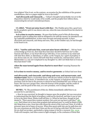 true religion? Was it not, on the contrary, an occasion for the exhibition of the greatest
unselfishness, that so a pagan might be won to the truth?”
And oliveyards and vineyards ... - Gehazi’s thoughts had probably run on to the
disposition which he would make of his wealth, and the prophet here follows them,
enumerating his servant’s intended purchases.
CLARKE, "Went not mine heart with thee - The Chaldee gives this a good turn:
By the prophetic spirit it was shown unto me, when the man returned from his chariot to
meet thee.
Is it a time to receive money - He gave him farther proof of this all-discerning
prophetic spirit in telling him what he designed to do with the money; he intended to set
up a splendid establishment, to have men-servants and maid-servants, to have
oliveyards and vineyards, and sheep and oxen, This, as the Chaldee says, he had thought
in his heart to do.
GILL, "And he said unto him, went not mine heart with thee?.... Did my heart
or knowledge go from me, that what thou hast done should be hid from me? so Ben
Gersom and others; or my heart did not go with thee, it was contrary to my mind and
will what thou didst; so Abendana; or rather, as the Targum, by a spirit of prophecy it
was shown unto me, &c. I knew full well what thou wentest for, and hast done; and so
Maimonides (y); was not I employed in my thoughts? or, did I not think that so it was as
thou hast done? I did:
when the man turned again from chariot to meet thee? meaning Naaman the
Syrian:
is it a time to receive money, and to receive garments: as Gehazi had now done:
and oliveyards, and vineyards, and sheep and oxen, and menservants, and
maidservants? that is, to purchase those with the two talents of silver he had received,
as he thought in his heart, or intended to do, as the Targum; or had given orders to
purchase such for him to the persons to whom he had committed the care of them in the
tower; this was not a proper time, when the honour of the prophet, and the credit of
religion, and the good of this man, as a new proselyte, were in danger thereby.
HE RY, "II. The punishment of this sin. Elisha immediately called him to an
account for it; and observe,
1. How he was convicted. he thought to impose upon the prophet, but was soon given
to understand that the Spirit of prophecy could not be deceived, and that it was in vain
to lie to the Holy Ghost. Elisha could tell him, (1.) What he had done, though he had
denied it. “Thou sayest thou wentest nowhere, but went not my heart with thee?” 2Ki_
5:26. Had Gehazi yet to learn that prophets had spiritual eyes? or could he think to hide
any thing from a seer, from him with whom the secret of the Lord was? Note, It is folly to
presume upon sin in hopes of secresy. When thou goest aside into any by-path does not
thy own conscience go with thee? Does not the eye of God go with thee? He that covers
his sin shall not prosper, particularly a lying tongue is but for a moment, Pro_12:19.
Truth will transpire, and often comes to light strangely, to the confusion of those that
 