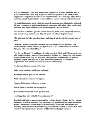 was anxious to give? And how useful those magnificent presents would be, and to
what excellent uses could they be put! He could not approve of the fantastic and
unpractical scrupulosity which had led Elisha to refuse the "blessing" which he had
so richly earned. Such attitudes of unworldliness seemed entirely foolish to Gehazi.
So pleaded the Judas-spirit within the man. By such specious delusions he inflamed
his own covetousness, and fostered the evil temptation which had taken sudden and
powerful hold upon his heart, until it took shape in a wicked resolve.
The mischief of Elisha’s quixotic refusal was done, but it could be speedily undone,
and no one would be the worse. The evil spirit was whispering to Gehazi:
"Be mine and Sin’s for one short hour; and then Be all thy life the happiest man of
men."
"Behold," he said, with some contempt both for Elisha and for aaman, "my
master hath let off this aaman the Syrian; but as the Lord liveth I will run after
him, and take somewhat of him."
"As the Lord liveth!" It had been a favorite appeal of Elijah and Elisha, and the use
of it by Gehazi shows how utterly meaningless and how very dangerous such solemn
words become when they are degraded into formulae. It is thus that the habit of
swearing begins. The light use of holy words very soon leads to their utter
degradation. How keen is the satire in Cowper’s little story:-
"A Persian, humble servant of the sun,
Who, though devout, yet bigotry had none,
Hearing a lawyer, grave in his address,
With adjurations every word impress.
Supposed the man a bishop, or, at least,
God’s ame so often on his lips-a priest.
Bowed at the close with all his gracious airs,
And begged an interest in his frequent prayers!"
Had Gehazi felt their true meaning-had he realized that on Elisha’s lips they meant
something infinitely more real than on his own, he would not have forgotten that in
Elisha’s answer to aaman they had all the validity of an oath, and that he was
inflicting on his master a shameful wrong, when he led aaman to believe that, after
so sacred an adjuration, the prophet had frivolously changed his mind.
 