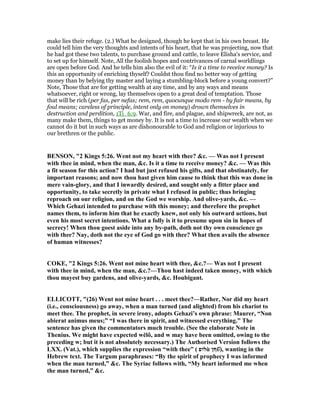 make lies their refuge. (2.) What he designed, though he kept that in his own breast. He
could tell him the very thoughts and intents of his heart, that he was projecting, now that
he had got these two talents, to purchase ground and cattle, to leave Elisha's service, and
to set up for himself. Note, All the foolish hopes and contrivances of carnal worldlings
are open before God. And he tells him also the evil of it: “Is it a time to receive money? Is
this an opportunity of enriching thyself? Couldst thou find no better way of getting
money than by belying thy master and laying a stumbling-block before a young convert?”
Note, Those that are for getting wealth at any time, and by any ways and means
whatsoever, right or wrong, lay themselves open to a great deal of temptation. Those
that will be rich (per fas, per nefas; rem, rem, quocunque modo rem - by fair means, by
foul means; careless of principle, intent only on money) drown themselves in
destruction and perdition, 1Ti_6:9. War, and fire, and plague, and shipwreck, are not, as
many make them, things to get money by. It is not a time to increase our wealth when we
cannot do it but in such ways as are dishonourable to God and religion or injurious to
our brethren or the public.
BE SO , "2 Kings 5:26. Went not my heart with thee? &c. — Was not I present
with thee in mind, when the man, &c. Is it a time to receive money? &c. — Was this
a fit season for this action? I had but just refused his gifts, and that obstinately, for
important reasons; and now thou hast given him cause to think that this was done in
mere vain-glory, and that I inwardly desired, and sought only a fitter place and
opportunity, to take secretly in private what I refused in public; thus bringing
reproach on our religion, and on the God we worship. And olive-yards, &c. —
Which Gehazi intended to purchase with this money; and therefore the prophet
names them, to inform him that he exactly knew, not only his outward actions, but
even his most secret intentions. What a folly is it to presume upon sin in hopes of
secrecy! When thou goest aside into any by-path, doth not thy own conscience go
with thee? ay, doth not the eye of God go with thee? What then avails the absence
of human witnesses?
COKE, "2 Kings 5:26. Went not mine heart with thee, &c.?— Was not I present
with thee in mind, when the man, &c.?—Thou hast indeed taken money, with which
thou mayest buy gardens, and olive-yards, &c. Houbigant.
ELLICOTT, "(26) Went not mine heart . . . meet thee?—Rather, or did my heart
(i.e., consciousness) go away, when a man turned (and alighted) from his chariot to
meet thee. The prophet, in severe irony, adopts Gehazi’s own phrase: Maurer, “ on
abierat animus meus;” “I was there in spirit, and witnessed everything.” The
sentence has given the commentators much trouble. (See the elaborate ote in
Thenius. We might have expected wĕlô, and w may have been omitted, owing to the
preceding w; but it is not absolutely necessary.) The Authorised Version follows the
LXX. (Vat.), which supplies the expression “with thee” ( ‫לופ‬ὰ ‫ףן‬ῦ̑), wanting in the
Hebrew text. The Targum paraphrases: “By the spirit of prophecy I was informed
when the man turned,” &c. The Syriac follows with, “My heart informed me when
the man turned,” &c.
 