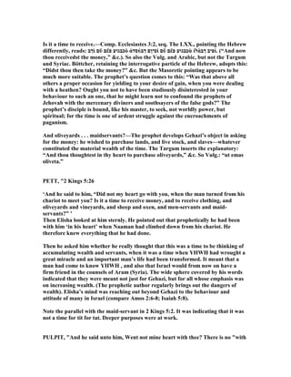 Is it a time to receive.—Comp. Ecclesiastes 3:2, seq. The LXX., pointing the Hebrew
differently, reads: ‫ךב‬ὶ ‫ם‬ῦ ‫ם‬ἔ‫פ‬ ‫כבגוע‬ὸ ἀ‫סד‬ύ‫ךב‬ ‫סיןם‬ὶ ‫ם‬ῦ ‫ם‬ἔ‫פ‬ ‫כבגוע‬ὰ ἱ‫ל‬ά‫ךב‬ ‫פיב‬ὶ. (“And now
thou receivedst the money,” &c.). So also the Vulg. and Arabic, but not the Targum
and Syriac. Böttcher, retaining the interrogative particle of the Hebrew, adopts this:
“Didst thou then take the money?” &c. But the Masoretic pointing appears to be
much more suitable. The prophet’s question comes to this: “Was that above all
others a proper occasion for yielding to your desire of gain, when you were dealing
with a heathen? Ought you not to have been studiously disinterested in your
behaviour to such an one, that he might learn not to confound the prophets of
Jehovah with the mercenary diviners and soothsayers of the false gods?” The
prophet’s disciple is bound, like his master, to seek, not worldly power, but
spiritual; for the time is one of ardent struggle against the encroachments of
paganism.
And oliveyards . . . maidservants?—The prophet develops Gehazi’s object in asking
for the money: he wished to purchase lands, and live stock, and slaves—whatever
constituted the material wealth of the time. The Targum inserts the explanatory:
“And thou thoughtest in thy heart to purchase oliveyards,” &c. So Vulg.: “ut emas
oliveta.”
PETT, "2 Kings 5:26
‘And he said to him, “Did not my heart go with you, when the man turned from his
chariot to meet you? Is it a time to receive money, and to receive clothing, and
oliveyards and vineyards, and sheep and oxen, and men-servants and maid-
servants?” ’
Then Elisha looked at him sternly. He pointed out that prophetically he had been
with him ‘in his heart’ when aaman had climbed down from his chariot. He
therefore knew everything that he had done.
Then he asked him whether he really thought that this was a time to be thinking of
accumulating wealth and servants, when it was a time when YHWH had wrought a
great miracle and an important man’s life had been transformed. It meant that a
man had come to know YHWH , and also that Israel would from now on have a
firm friend in the counsels of Aram (Syria). The wide sphere covered by his words
indicated that they were meant not just for Gehazi, but for all whose emphasis was
on increasing wealth. (The prophetic author regularly brings out the dangers of
wealth). Elisha’s mind was reaching out beyond Gehazi to the behaviour and
attitude of many in Israel (compare Amos 2:6-8; Isaiah 5:8).
ote the parallel with the maid-servant in 2 Kings 5:2. It was indicating that it was
not a time for tit for tat. Deeper purposes were at work.
PULPIT, "And he said unto him, Went not mine heart with thee? There is no "with
 