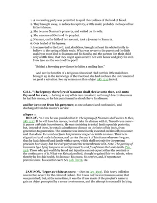 1. A marauding party was permitted to spoil the confines of the land of Israel.
2. They brought away, to reduce to captivity, a little maid, probably the hope of her
father’s house.
3. She became Naaman’s property, and waited on his wife.
4. She announced God and his prophet.
5. Naaman, on the faith of her account, took a journey to Samaria.
6. Gets healed of his leprosy.
7. Is converted to the Lord; and, doubtless, brought at least his whole family to
believe to the saving of their souls. What was severe to the parents of the little
maid was most kind to Naaman and his family; and the parents lost their child
only a little time, that they might again receive her with honor and glory for ever.
How true are the words of the poet!
“Behind a frowning providence he hides a smiling face.”
And see the benefits of a religious education! Had not this little maid been
brought up in the knowledge of the true God, she had not been the instrument of
so great a salvation. See my sermon on this subject 2Ki_5:12 (note).
GILL, "The leprosy therefore of Naaman shall cleave unto thee, and unto
thy seed for ever,.... As long as any of his race remained; as through his covetousness
he had his money, so for his punishment he should have his disease:
and he went out from his presence; as one ashamed and confounded, and
discharged from his master's service:
a leper a
HE RY, "2. How he was punished for it: The leprosy of Naaman shall cleave to thee,
2Ki_5:27. If he will have his money, he shall take his disease with it, Transit cum onere -
It passes with this incumbrance. He was contriving to entail lands upon his posterity;
but, instead of them, he entails a loathsome disease on the heirs of his body, from
generation to generation. The sentence was immediately executed on himself; no sooner
said than done: He went out from his presence a leper as white as snow. Thus he is
stigmatized and made infamous, and carries the mark of his shame wherever he goes:
thus he loads himself and family with a curse, which shall not only for the present
proclaim his villany, but for ever perpetuate the remembrance of it. Note, The getting of
treasures by a lying tongue is a vanity tossed to and fro of those that seek death, Pro_
21:6. Those who get wealth by fraud and injustice cannot expect either the comfort or
the continuance of it. What was Gehazi profited, though he gained his two talents, when
thereby he lost his health, his honour, his peace, his service, and, if repentance
prevented not, his soul for ever? See Job_20:12, etc.
JAMISO , "leper as white as snow — (See on Lev_13:3). This heavy infliction
was not too severe for the crime of Gehazi. For it was not the covetousness alone that
was punished; but, at the same time, it was the ill use made of the prophet’s name to
gain an object prompted by a mean covetousness, and the attempt to conceal it by lying
 