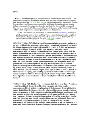 [Keil].
K&D, "“And let the leprosy of Naaman cleave to thee and to thy seed for ever.” This
punishment took effect immediately. Gehazi went out from Elisha covered with leprosy
as if with snow (cf. ex. 2Ki_4:6; Num_12:10). It was not too harsh a punishment that the
leprosy taken from Naaman on account of his faith in the living God, should pass to
Gehazi on account of his departure from the true God. For it was not his avarice only
that was to be punished, but the abuse of the prophet's name for the purpose of carrying
out his selfish purpose, and his misrepresentation of the prophet.
(Note: “This was not the punishment of his immoderate δωροδοκίας (receiving of
gifts) merely, but most of all of his lying. For he who seeks to deceive the prophet in
relation to the things which belong to his office, is said to lie to the Holy Ghost,
whose instruments the prophets are” (vid., Act_5:3). - Grotius.)
BE SO , "2 Kings 5:27. The leprosy of aaman shall cleave unto thee and thy seed
for ever — That is, for some generations, as the expression is often used, and as may
be thought by comparing this with Exodus 20:5; Exodus 34:7. This was a sentence
which Gehazi justly deserved, for his crime was aggravated by a greedy
covetousness, which is idolatry, profanation of God’s name, a downright theft, in
taking that to himself which was given for others, deliberate and impudent lying, a
desperate contempt of God’s omnipotence, justice, and holiness, a horrible reproach
cast upon the prophet and his religion, and a pernicious scandal given to aaman,
and every other Syrian who should chance to hear of it. We are taught from hence
that God knows our sins, though committed in secret, and will punish them; and
particularly that his wrath pursues, not only the unrighteous, but all those in
general who are given to covetousness and dishonest gain; and that goods acquired
by wicked means carry a curse with them, which often descends from parents to
their children. He went out from his presence a leper as white as snow — Which is
the worst kind of leprosy, and noted by physicians to be incurable. Those who get
money by any way which is displeasing to God, make a dear purchase. What was
Gehazi profited by the two talents of silver, when he lost his health, if not his soul,
for ever?
COKE, "2 Kings 5:27. The leprosy—of aaman shall cleave unto thee— A sentence
which Gehazi justly deserved, for his crime was aggravated by a greedy
covetousness, which is idolatry, prophanation of God's name, a downright theft, in
taking that to himself which was given for others, deliberate and impudent lying, a
desperate contempt of God's omnipotence, justice, and holiness, a horrible reproach
cast upon the prophet and his religion, and a pernicious scandal given to aaman
and every other Syrian who should chance to hear of it; while we are hence taught
that God knows our sins, though committed in secret, and will punish them; and
particularly that his wrath pursues all those, in general, who are given to
covetousness and dishonest gain; and that goods acquired by wicked means carry a
curse with them, which often descends from parents to their children. See Poole and
 