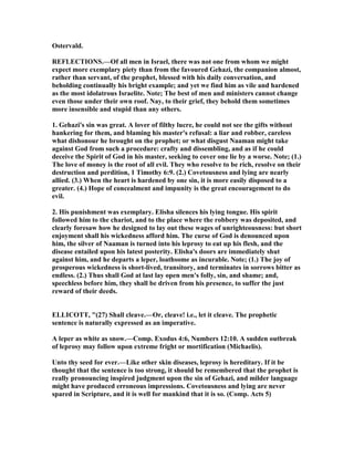 Ostervald.
REFLECTIO S.—Of all men in Israel, there was not one from whom we might
expect more exemplary piety than from the favoured Gehazi, the companion almost,
rather than servant, of the prophet, blessed with his daily conversation, and
beholding continually his bright example; and yet we find him as vile and hardened
as the most idolatrous Israelite. ote; The best of men and ministers cannot change
even those under their own roof. ay, to their grief, they behold them sometimes
more insensible and stupid than any others.
1. Gehazi's sin was great. A lover of filthy lucre, he could not see the gifts without
hankering for them, and blaming his master's refusal: a liar and robber, careless
what dishonour he brought on the prophet; or what disgust aaman might take
against God from such a procedure: crafty and dissembling, and as if he could
deceive the Spirit of God in his master, seeking to cover one lie by a worse. ote; (1.)
The love of money is the root of all evil. They who resolve to be rich, resolve on their
destruction and perdition, 1 Timothy 6:9. (2.) Covetousness and lying are nearly
allied. (3.) When the heart is hardened by one sin, it is more easily disposed to a
greater. (4.) Hope of concealment and impunity is the great encouragement to do
evil.
2. His punishment was exemplary. Elisha silences his lying tongue. His spirit
followed him to the chariot, and to the place where the robbery was deposited, and
clearly foresaw how he designed to lay out these wages of unrighteousness: but short
enjoyment shall his wickedness afford him. The curse of God is denounced upon
him, the silver of aaman is turned into his leprosy to eat up his flesh, and the
disease entailed upon his latest posterity. Elisha's doors are immediately shut
against him, and he departs a leper, loathsome as incurable. ote; (1.) The joy of
prosperous wickedness is short-lived, transitory, and terminates in sorrows bitter as
endless. (2.) Thus shall God at last lay open men's folly, sin, and shame; and,
speechless before him, they shall be driven from his presence, to suffer the just
reward of their deeds.
ELLICOTT, "(27) Shall cleave.—Or, cleave! i.e., let it cleave. The prophetic
sentence is naturally expressed as an imperative.
A leper as white as snow.—Comp. Exodus 4:6, umbers 12:10. A sudden outbreak
of leprosy may follow upon extreme fright or mortification (Michaelis).
Unto thy seed for ever.—Like other skin diseases, leprosy is hereditary. If it be
thought that the sentence is too strong, it should be remembered that the prophet is
really pronouncing inspired judgment upon the sin of Gehazi, and milder language
might have produced erroneous impressions. Covetousness and lying are never
spared in Scripture, and it is well for mankind that it is so. (Comp. Acts 5)
 