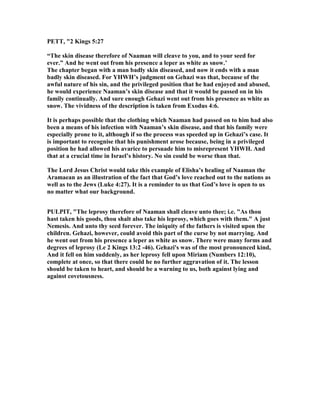 PETT, "2 Kings 5:27
“The skin disease therefore of aaman will cleave to you, and to your seed for
ever.” And he went out from his presence a leper as white as snow.’
The chapter began with a man badly skin diseased, and now it ends with a man
badly skin diseased. For YHWH’s judgment on Gehazi was that, because of the
awful nature of his sin, and the privileged position that he had enjoyed and abused,
he would experience aaman’s skin disease and that it would be passed on in his
family continually. And sure enough Gehazi went out from his presence as white as
snow. The vividness of the description is taken from Exodus 4:6.
It is perhaps possible that the clothing which aaman had passed on to him had also
been a means of his infection with aaman’s skin disease, and that his family were
especially prone to it, although if so the process was speeded up in Gehazi’s case. It
is important to recognise that his punishment arose because, being in a privileged
position he had allowed his avarice to persuade him to misrepresent YHWH. And
that at a crucial time in Israel’s history. o sin could be worse than that.
The Lord Jesus Christ would take this example of Elisha’s healing of aaman the
Aramaean as an illustration of the fact that God’s love reached out to the nations as
well as to the Jews (Luke 4:27). It is a reminder to us that God’s love is open to us
no matter what our background.
PULPIT, "The leprosy therefore of aaman shall cleave unto thee; i.e. "As thou
hast taken his goods, thou shalt also take his leprosy, which goes with them." A just
emesis. And unto thy seed forever. The iniquity of the fathers is visited upon the
children. Gehazi, however, could avoid this part of the curse by not marrying. And
he went out from his presence a leper as white as snow. There were many forms and
degrees of leprosy (Le 2 Kings 13:2 -46). Gehazi's was of the most pronounced kind,
And it fell on him suddenly, as her leprosy fell upon Miriam ( umbers 12:10),
complete at once, so that there could he no further aggravation of it. The lesson
should be taken to heart, and should be a warning to us, both against lying and
against covetousness.
 