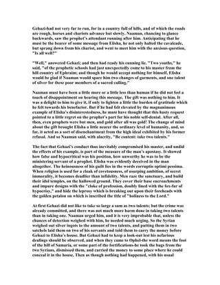 Gehazi-had not very far to run, for in a country full of hills, and of which the roads
are rough, horses and chariots advance but slowly. aaman, chancing to glance
backwards, saw the prophet’s attendant running after him. Anticipating that he
must be the bearer of some message from Elisha, he not only halted the cavalcade,
but sprang down from his chariot, and went to meet him with the anxious question,
"Is all well?"
"Well," answered Gehazi; and then had ready his cunning lie. "Two youths," he
said, "of the prophetic schools had just unexpectedly come to his master from the
hill country of Ephraim; and though he would accept nothing for himself, Elisha
would be glad if aaman would spare him two changes of garments, and one talent
of silver for these poor members of a sacred calling."
aaman must have been a little more or a little less than human if he did not feel a
touch of disappointment on hearing this message. The gift was nothing to him. It
was a delight to him to give it, if only to lighten a little the burden of gratitude which
he felt towards his benefactor. But if he had felt elevated by the magnanimous
example of Elisha’s disinterestedness, he must have thought that this hasty request
pointed to a little regret on the prophet’s part for his noble self-denial. After all,
then, even prophets were but men, and gold after all was gold! The change of mind
about the gift brought Elisha a little nearer the ordinary level of humanity, and, so
far, it acted as a sort of disenchantment from the high ideal exhibited by his former
refusal. And so aaman said, with alacrity, "Be content: take two talents."
The fact that Gehazi’s conduct thus inevitably compromised his master, and undid
the effects of his example, is part of the measure of the man’s apostasy. It showed
how false and hypocritical was his position, how unworthy he was to be the
ministering servant of a prophet. Elisha was evidently deceived in the man
altogether. The heinousness of his guilt lies in the words corruptio optimi pessima.
When religion is used for a cloak of covetousness, of usurping ambition, of secret
immorality, it becomes deadlier than infidelity. Men raze the sanctuary, and build
their idol temples, on the hallowed ground. They cover their base encroachments
and impure designs with the "cloke of profession, doubly lined with the fox-fur of
hypocrisy," and hide the leprosy which is breaking out upon their foreheads with
the golden petalon on which is inscribed the title of "holiness to the Lord."
At first Gehazi did not like to take so large a sum as two talents; but the crime was
already committed, and there was not much more harm done in taking two talents
than in taking one. aaman urged him, and it is very improbable that, unless the
chances of detection weighed with him, he needed much urging. So the Syrian
weighed out silver ingots to the amount of two talents, and putting them in two
satchels laid them on two of his servants and told them to carry the money before
Gehazi to Elisha’s house. But Gehazi had to keep a look-out lest his nefarious
dealings should be observed, and when they came to Ophel-the word means the foot
of the hill of Samaria, or some part of the fortifications-he took the bags from the
two Syrians, dismissed them, and carried the money to some place where he could
conceal it in the house. Then as though nothing had happened, with his usual
 