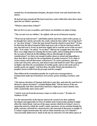 smooth face of sanctimonious integrity, the pious Jesuit went and stood before his
master.
He had not been unnoticed! His heart must have sunk within him when there smote
upon his ear Elisha’s question, -
"Whence comest thou, Gehazi?"
But one lie is as easy as another, and Gehazi was doubtless an adept at lying.
"Thy servant were no whither," he replied, with an air of innocent surprise.
"Went not my beloved one?" said Elisha-and he must have said it with a groan, as
he thought how utterly unworthy the youth, whom he thus called "my loving heart"
or "my dear friend,"-"when the man turned from his chariot to meet thee?" It may
be that from the hill of Samaria Elisha had seen it all, or that he had been told by
one who had seen it. If not, he had been rightly led to read the secret of his servant’s
guilt. "Is it a time," he asked, "to act thus?" Did not my example show thee that
there was a high object in refusing this Syrian’s gifts, and in leading him to feel that
the servants of Jehovah do His bidding with no afterthought of sordid
considerations? Are there not enough troubles about us actual and impending to
show that this is no time for the accumulation of earthly treasures? Is it a time to
receive money-and all that money will procure? To receive garments, and olive-
yards and vineyards, and oxen, and menservants and maid-servants? Has a prophet
no higher aim than the accumulation of earthly goods, and are his needs such as
earthly goods can supply? And hast thou, the daily friend and attendant of a
prophet, learnt so little from his precepts and his example?
Then followed the tremendous penalty for so grievous a transgression-a
transgression made up of meanness, irreverence, greed, cheating, treachery, and
lies.
"The leprosy therefore of aaman shall cleave unto thee, and unto thy seed forever!
Oh heavy talents of Gehazi!" exclaims Bishop Hall: "Oh the horror of the one
unchangeable suit! How much better had been a light purse anal a homely coat,
with a sound body and a clean soul!"
"And he went out from his presence a leper as white as snow." {Exodus 4:6
umbers 12:10}
It is the characteristic of the leprous taint in the system to be thus suddenly
developed, and apparently in crises of sudden and overpowering emotion it might
affect the whole blood. And one of the many morals which lie in Gehazi’s story is
again that moral to which the world’s whole experience sets its seal-that though the
guilty soul may sell itself for a desired price, the sum-total of that price is naught. It
is Achan’s ingots buried under the sod on which stood his tent. It is aboth’s
vineyard made abhorrent to Ahab on the day he entered it. It is the thirty pieces of
 