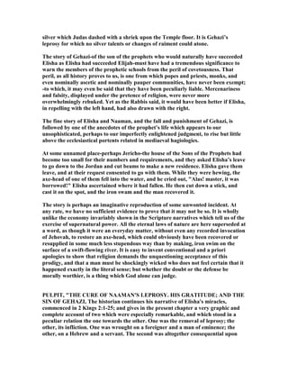 silver which Judas dashed with a shriek upon the Temple floor. It is Gehazi’s
leprosy for which no silver talents or changes of raiment could atone.
The story of Gehazi-of the son of the prophets who would naturally have succeeded
Elisha as Elisha had succeeded Elijah-must have had a tremendous significance to
warn the members of the prophetic schools from the peril of covetousness. That
peril, as all history proves to us, is one from which popes and priests, monks, and
even nominally ascetic and nominally pauper communities, have never been exempt;
-to which, it may even be said that they have been peculiarly liable. Mercenariness
and falsity, displayed under the pretence of religion, were never more
overwhelmingly rebuked. Yet as the Rabbis said, it would have been better if Elisha,
in repelling with the left hand, had also drawn with the right.
The fine story of Elisha and aaman, and the fall and punishment of Gehazi, is
followed by one of the anecdotes of the prophet’s life which appears to our
unsophisticated, perhaps to our imperfectly enlightened judgment, to rise but little
above the ecclesiastical portents related in mediaeval hagiologies.
At some unnamed place-perhaps Jericho-the house of the Sons of the Prophets had
become too small for their numbers and requirements, and they asked Elisha’s leave
to go down to the Jordan and cut beams to make a new residence. Elisha gave them
leave, and at their request consented to go with them. While they were hewing, the
axe-head of one of them fell into the water, and he cried out, "Alas! master, it was
borrowed!" Elisha ascertained where it had fallen. He then cut down a stick, and
cast it on the spot, and the iron swam and the man recovered it.
The story is perhaps an imaginative reproduction of some unwonted incident. At
any rate, we have no sufficient evidence to prove that it may not be so. It is wholly
unlike the economy invariably shown in the Scripture narratives which tell us of the
exercise of supernatural power. All the eternal laws of nature are here superseded at
a word, as though it were an everyday matter, without even any recorded invocation
of Jehovah, to restore an axe-head, which could obviously have been recovered or
resupplied in some much less stupendous way than by making, iron swim on the
surface of a swift-flowing river. It is easy to invent conventional and a priori
apologies to show that religion demands the unquestioning acceptance of this
prodigy, and that a man must be shockingly wicked who does not feel certain that it
happened exactly in the literal sense; but whether the doubt or the defense be
morally worthier, is a thing which God alone can judge.
PULPIT, "THE CURE OF AAMA 'S LEPROSY. HIS GRATITUDE; A D THE
SI OF GEHAZI, The historian continues his narrative of Elisha's miracles,
commenced in 2 Kings 2:1-25; and gives in the present chapter a very graphic and
complete account of two which were especially remarkable, and which stood in a
peculiar relation the one towards the other. One was the removal of leprosy; the
other, its infliction. One was wrought on a foreigner and a man of eminence; the
other, on a Hebrew and a servant. The second was altogether consequential upon
 