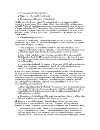 1. The magnanimity of young natures.
2. The power of the humblest individual.
3. The dependence of the great upon the small.
III. The force of self-preservation. The instinct of self-preservation is one of the
strongest in human nature. “Skin for skin; all that a man hath will he give in exchange
for his life.” Men will spend fortunes and traverse continents in order to rid themselves
of disease and prolong life. This strenuous effort for recovery from disease reminds us
oral. The value of physical health. This man had lost it, and what was the world to him
without it? Bishop Hall truly says of him, “The basest slave in Syria would not change
skins with him.”
2. The neglect of spiritual health.
IV. The force of caste-feeling. “And the King of Syria said, Go to; go, and I will send a
letter to the King of Israel.” He, forsooth, was too great to know a prophet—too great to
correspond with any one but a king.
1. Caste-feeling sinks the real in the adventitious. The man who is ruled by it so
exaggerates externalisms as to lose sight of those elements of moral character which
constitute the dignity and determine the destiny of man. He lives in bubbles.
2. Caste-feeling curtails the region of human sympathies. He who is controlled by
this feeling, has the circle of his sympathies limited not only to the outward of man,
but to the outward of those only in his own sphere. All outlying his grade and class
are nothing to him.
3. It antagonises the Gospel. Christ came to destroy that middle wall of partition that
divides men into classes. The Gospel overtops all adventitious distinctions, and
directs its doctrines, and offers its provisions to man as man.
V. The force of guilty suspicion. “And it came to pass when the King of Israel had read
the letter, that he rent his clothes, and said, Am I God, to kill and to make alive, that this
man doth send unto me to recover a man of his leprosy? Wherefore, consider, I pray you,
and see how he seeketh a quarrel against me?” The construction that the monarch put
upon the message of his royal brother was, instead of being true and liberal, the most
false and ungenerous. Where this suspicion exists, one of the two, if not the two
following things, are always found.
1. A knowledge of the depravity of society. The suspicious man has frequently learnt,
either from observation, testimony, or experience, or all these, that there is such an
amount of falsehood, and dishonesty in society, as will lead one man to take an
undue advantage of another.
2. The existence of evil in himself. The suspicious man knows that he is selfish, false,
dishonest, unchaste, and he believes that all men are the same.
VI. The force of remedial goodness. Though the king could not cure, there was a
remedial power m Israel equal to this emergency. That power, infinite goodness
delegated to Elisha. The passage suggests several points concerning this remedial power.
1. It transcends natural power. “When Elisha, the man of God, had heard that the
King of Israel had rent his clothes, . . . he sent to the king, saying, Wherefore hast
thou rent thy clothes? let him come now to me, and he shall know that there is a
prophet in Israel.” The monarch felt his utter insufficiency to effect the cure. Natural
 