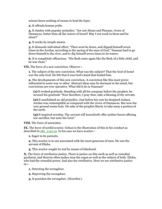 science knew nothing of means to heal the leper.
2. It offends human pride.
3. It clashes with popular prejudice. “Are not Abana and Pharpar, rivers of
Damascus, better than all the waters of Israel? May I not wash in them and be
clean?”
4. It works by simple means.
5. It demands individual effort. “Then went he down, and dipped himself seven
times in the Jordan, according to the saying of the man of God.” Naaman had to go
down himself to the river, and to dip himself seven times in its waters.
6. It is completely efficacious. “His flesh came again like the flesh of a little child, and
he was clean.”
VII. The force of a new conviction. Observe—
1. The subject of the new conviction. What was the subject? That the God of Israel
was the only God. He felt that it was God’s hand that healed him.
2. The developments of this new conviction. A conviction like this must prove
influential in some way or other. Abstract ideas may lie dormant in the mind, but
convictions are ever operative. What did it do in Naaman?
(1) It evoked gratitude. Standing with all his company before the prophet, he
avowed his gratitude “Now therefore, I pray thee, take a blessing of thy servant.
(2) It annihilated an old prejudice. Just before his cure he despised Judaea.
Jordan was contemptible as compared with the rivers of Damascus. But now the
very ground seems holy. He asks of the prophet liberty to take away a portion of
the earth.
(3) It inspired worship. Thy servant will henceforth offer neither burnt-offering
nor sacrifice, but unto the Lord.”
VIII. The force of associates.
IX. The force of sordid avarice. Gehazi is the illustration of this in his conduct as
described in 2Ki_5:20-22. In his case we have avarice—
1. Eager in its pursuits.
2. This avarice is in one associated with the most generous of men. He was the
servant of Elisha.
3. This avarice sought its end by means of falsehood.
X. The force of retributive justice. There is justice on this earth as well as remedial
goodness, and Heaven often makes man the organ as well as the subject of both. Elisha,
who had the remedial power, had also the retributive. Here we see retributive justice
in—
1. Detecting the wrongdoer.
2. Reproving the wrongdoer.
3. It punishes the wrongdoer. (Homilist.)
 