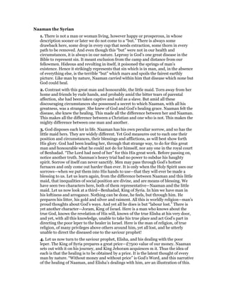 Naaman the Syrian
1. There is not a man or woman living, however happy or prosperous, in whose
description sooner or later we do not come to a “but.” There is always some
drawback here, some drop in every cup that needs extraction, some thorn in every
path to be removed. And even though this “but” were not in our health and
circumstances, it is always in our nature. Leprosy is God’s one great disease in the
Bible to represent sin. It meant exclusion from the camp and distance from our
fellowmen. Hideous and revolting in itself, it poisoned the springs of man’s
existence. Hence it strikingly represents that sin which is in man, and, in the absence
of everything else, is the terrible “but” which mars and spoils the fairest earthly
picture. Like man by nature, Naaman carried within him that disease which none but
God could heal.
2. Contrast with this great man and honourable, the little maid. Torn away from her
home and friends by rude hands, and probably amid the bitter tears of parental
affection, she had been taken captive and sold as a slave. But amid all these
discouraging circumstances she possessed a secret to which Naaman, with all his
greatness, was a stranger. She knew of God and God’s healing grace. Naaman felt the
disease, she knew the healing. This made all the difference between her and Naaman.
This makes all the difference between a Christian and one who is not. This makes the
mighty difference between one man and another.
3. God disposes each lot in life. Naaman has his own peculiar sorrow, and so has the
little maid hers. They are widely different. Yet God measures out to each one their
position and circumstances, their blessings and afflictions, as will best show forth
His glory. God had been leading her, through that strange way, to do for this great
man and honourable what he could not do for himself, nor any one in the royal court
of Benhadad. “The Lord had need of her” for this His great work. Before passing on,
notice another truth. Nanman’s heavy trial had no power to subdue his haughty
spirit. Sorrow of itself can never sanctify. Men may pass through God’s hottest
furnaces and only come out harder than ever. It is only when the Holy Spirit uses our
sorrows—when we put them into His hands to use—that they will ever be made a
blessing to us. Let us learn again, from the difference between Naaman and this little
maid, that inequalities of social position are divine, and are means of blessing. We
have seen two characters here, both of them representative—Naaman and the little
maid. Let us now look at a third—Benhadad, King of Syria. In him we have man in
his loftiness and arrogance. Nothing can be done, he feels, but through him. He
prepares his litter, his gold and silver and raiment. All this is worldly religion—man’s
proud thoughts about God’s ways. And yet all he does is but “labour lost.” There is
yet another character—Joram, King of Israel. Here is a man who knows about the
true God, knows the revelation of His will, knows of the true Elisha at his very door,
and yet, with all this knowledge, unable to take his true place and act God’s part in
directing the poor leper to the healer in Israel. Here is the man of religion, of true
religion, of many privileges above others around him, yet all lost, and he utterly
unable to direct the diseased one to the saviour prophet!
4. Let us now turn to the saviour prophet, Elisha, and his dealing with the poor
leper. The King of Syria prepares a great price—£7500 value of our money. Naaman
sets out with it on his journey, and King Jehoram acquiesces m it. Thus the idea of
each is that the healing is to be obtained by a price. It is the latent thought of every
man by nature. “Without money and without price” is God’s Word, and this narrative
of the healing of Naaman, and Elisha’s dealings with him, are an illustration of this.
 