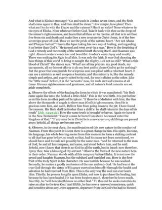 And what is Elisha’s message? “Go and wash in Jordan seven times, and thy flesh
shall come again to thee, and thou shalt be clean.” How simple, how plain! Then
what am I to do with the £7500 and the raiment? Has it no value? None whatever in
the eyes of Elisha. None whatever before God. Take it back with thee as the dregs of
the sinner’s righteousness, and learn that all thou art to receive, all that is to set thee
free from sin and death and make thee a new creature in Christ Jesus, is of the free
sovereign grace of God. Thus we see the pride of the natural heart. “Are not Abana
and Pharpar better?” Here is the leper taking his own way of healing, and regarding
it as better than God’s. “He turned and went away in a rage.” Here is the despising of
God s remedy and the enmity of the natural heart showing itself. And Naaman was
right. Abana’s waters were clear and beautiful. Jordan’s were clayey and muddy.
There was nothing for Sight in all this. It was only for faith. It was God choosing the
base things of this world to bring to nought the mighty. Is it not so still? “What is this
blood of Christ?” the sinner says. “What! are all my prayers, my good deeds, my
sacraments, all my honest efforts to do my best and to please God to go for nothing?
But the grace that can provide for a leprous soul can plead with a reluctant heart. It
can use a ministry as well as open a fountain; and this ministry is, like the remedy,
simple and artless, and exactly suited to its end, for one is divine as the other. Like
the “little maid” before, it is the “servants” now, for such are God’s means at all
times. Human righteousness and greatness, and all nature’s fond conceits are set
aside completely.
5. Observe the effects of the healing the form in which it was manifested: “his flesh
came again like unto the flesh of a little child.” This is the new birth. It is put before
us m this form in other parts of Scripture: “if there be a Mediator with him, the One
above the thousands of angels to show man (God’s) righteousness, then He is
gracious unto him, and saith, Deliver him from going down to the pit; I have found
the ransom. His flesh shall be fresher than a child’s: he shall return to the days of his
youth” (Job_33:23-24). Here the same truth is brought before us. Again we have it
in the New Testament: “Except a man be born from above he cannot enter the
kingdom of God.” “If any man be in Christ he is a new creature; old things are passed
away: behold, all things are become new.”
6. Observe, in the next place, the manifestation of this new nature in the conduct of
Naaman. From this point it is seen there is a great change in him. His spirit, his tone,
his language, his whole bearing seems from this moment to form a striking contrast
to all that has gone before, so much so that, had his name not been mentioned, we
should have said it could not possibly be the same man. “And he returned to the man
of God, he and all his company, and came, and stood before him, and he said:
Behold, now I know that there is no God in all the earth, but in Israel: now therefore,
I pray thee, take a blessing of thy servant.” Observe the fruits of the new nature here,
in their order. Naaman stands with all his company before Elisha. It is not now the
proud and haughty Naaman, but the subdued and humbled one. Here is the first-
fruit of the Holy Spirit in his character. He was humble because he was washed.
Secondly, he makes a goodly confession of the one and only God. He had learnt the
true God through the virtue of His grace exerted on himself—through the health and
salvation he had received from Him. This is the only way the soul can ever learn
Him. Thirdly, he presses his gifts upon Elisha, not now to purchase the healing, but
because he has been healed. He has been forgiven much, therefore he loves much.
Fourthly, he “will henceforth know no other God.” To this end he seeks materials to
raise an altar to the true God. And fifthly, he has now a renewed conscience, quick
and sensitive about any, even apparent, departure from the God who had so blessed
 