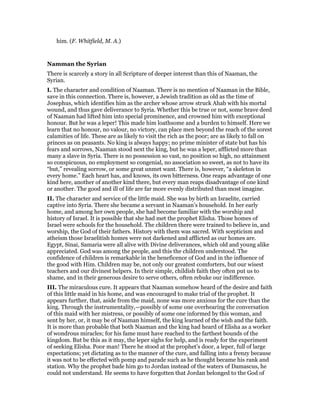 him. (F. Whitfield, M. A.)
Namman the Syrian
There is scarcely a story in all Scripture of deeper interest than this of Naaman, the
Syrian.
I. The character and condition of Naaman. There is no mention of Naaman in the Bible,
save in this connection. There is, however, a Jewish tradition as old as the time of
Josephus, which identifies him as the archer whose arrow struck Ahab with his mortal
wound, and thus gave deliverance to Syria. Whether this be true or not, some brave deed
of Naaman had lifted him into special prominence, and crowned him with exceptional
honour. But he was a leper! This made him loathsome and a burden to himself. Here we
learn that no honour, no valour, no victory, can place men beyond the reach of the sorest
calamities of life. These are as likely to visit the rich as the poor; are as likely to fall on
princes as on peasants. No king is always happy; no prime minister of state but has his
fears and sorrows, Naaman stood next the king, but he was a leper, afflicted more than
many a slave in Syria. There is no possession so vast, no position so high, no attainment
so conspicuous, no employment so congenial, no association so sweet, as not to have its
“but,” revealing sorrow, or some great unmet want. There is, however, “a skeleton in
every home.” Each heart has, and knows, its own bitterness. One reaps advantage of one
kind here, another of another kind there, but every man reaps disadvantage of one kind
or another. The good and ill of life are far more evenly distributed than most imagine.
II. The character and service of the little maid. She was by birth an Israelite, carried
captive into Syria. There she became a servant in Naaman’s household. In her early
home, and among her own people, she had become familiar with the worship and
history of Israel. It is possible that she had met the prophet Elisha. Those homes of
Israel were schools for the household. The children there were trained to believe in, and
worship, the God of their fathers. History with them was sacred. With scepticism and
atheism those Israelitish homes were not darkened and afflicted as our homes are.
Egypt, Sinai, Samaria were all alive with Divine deliverances, which old and young alike
appreciated. God was among the people, and this the children understood. The
confidence of children is remarkable in the beneficence of God and in the influence of
the good with Him. Children may be, not only our greatest comforters, but our wisest
teachers and our divinest helpers. In their simple, childish faith they often put us to
shame, and in their generous desire to serve others, often rebuke our indifference.
III. The miraculous cure. It appears that Naaman somehow heard of the desire and faith
of this little maid in his home, and was encouraged to make trial of the prophet. It
appears further, that, aside from the maid, none was more anxious for the cure than the
king. Through the instrumentality,—possibly of some one overhearing the conversation
of this maid with her mistress, or possibly of some one informed by this woman, and
sent by her, or, it may be of Naaman himself, the king learned of the wish and the faith.
It is more than probable that both Naaman and the king had heard of Elisha as a worker
of wondrous miracles; for his fame must have reached to the farthest bounds of the
kingdom. But be this as it may, the leper sighs for help, and is ready for the experiment
of seeking Elisha. Poor man! There he stood at the prophet’s door, a leper, full of large
expectations; yet dictating as to the manner of the cure, and falling into a frenzy because
it was not to be effected with pomp and parade such as he thought became his rank and
station. Why the prophet bade him go to Jordan instead of the waters of Damascus, he
could not understand. He seems to have forgotten that Jordan belonged to the God of
 