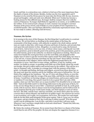 Israel, and that, in a miraculous cure, relation to God was of far more importance than
the depth or beauty of the stream. Besides, Jordan was the river appointed; and if
Naaman is to be cured by Divine power he must obey the Divine will. He was, however,
proud and haughty—style and rank were offended. What now? Jordan has become a
healing stream for this afflicted man. No longer shall he compare that river with the
waters of Damascus. No longer shall Elisha be regarded as an enemy, or as indifferent to
his welfare. To be cured of such a disease in such a manner was enough to convince
Naaman of the power of God, and of Elisha as a true prophet of God. Experience is a
wonderful teacher. This cure had been effected by consciously supernatural means. This
he was ready to confess. (Monday Club Sermons.)
Naaman, the Syrian
I. In turning to the story of this Naaman, the first thing that I would notice is a contrast
in service. We set him before us dwelling in the stately palace of the king, the
commander of the king’s armies; with authority to speak to the whole nation, and all
men are ready to obey him: with troops of horses and hosts of chariots, and servants that
wait upon him and minister to him. Altogether, in council and in camp, the foremost
man in Syria. And as brave as he was wise, of whose valour many a stirring tale was told.
Here is greatness: great in himself, great in his position, great in his possessions, great in
his achievements, great in his authority: no element of greatness is lacking. Then do you
notice how beside this word great there is set the word little; and alongside of this
mighty man of valour is put the record of this captive maid? Poor little thing, her story is
a very sad one. A troop of Syrians marching one day into Israel—fierce fellows, burning
the homesteads of the villagers, before whom the frightened people fled to the
mountains or caves—had come to some cottage, and there, it may be, tending a sick
mother, too feeble to escape, or guarding some little one of the family whom she would
not forsake, this girl is taken captive and carried away by the soldiers. They sell her as a
slave to Naaman’s wife. A stranger in a strange land, with the memory of her bitter
griefs—in thought and feeling, and hope and religion, severed from those about her, so
she must wait upon her mistress and do her bidding, with none to befriend her. We can
think of her sighing in her loneliness. “Ah, me; if I were only King of Syria, or even this
great lord, I would set right the wrongs of the poor folks, and bid the cruel soldiers stay
at home. I would have no burning cottages, no ruined homes, and no poor captive men
or maidens if I were king. How good it must be to be so great! But I am only a little
maiden; what can I do? here there are so many troubles? It is dreadful to be so weak and
little.” And yet this little maid it is who brings deliverance to the great man of Syria, for
in her are two things that are never little—a kind heart and faith in God. So, in the great
world, with its sorrows, there is always room for loving-kindness and for faith in God. It
is not greatness that the poor world wants mostly, not chief captains or men of valour;
but love. The little, and the least, with love and faith, can always find a place for service;
a service that is always blessed, and shall have its golden wages. Our measure for service
is not in position, nor in gifts, nor in greatness, but in love. Her tender love and simple
faith do set this little maid alongside of this great captain. Take it, I pray you, for whom
it is meant, and give thanks to God. Say it and sing it within yourself: “If in this great
world I can do nothing else, I can do this—and since I can do this I will envy none.
Wherever I am I can keep a simple faith in God and a kind heart.” Thank God, little one,
that He has a place for thee.
II. Notice the wisdom of Naaman. He no sooner hears that there is a chance of his being
cured than he sets off for the prophet. He does not despise the suggestion because it is a
 