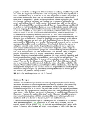 prophet of Israel who has the power. If this is a chance of his being cured he will go forth
and seek it. He might very naturally have said, “I will get my master, the King of Syria, to
write a letter to the King of Israel, and he can send the prophet to see me. The prophet is
much better able to travel than I am; and it is altogether more fitting that he should
come here. It is an enemy’s country, and the people may oppose my coming, and I am ill
fit to journey. I will send my horses and chariots, and a company of soldiers for his
escort, and I will pay him well for his coming.” So he might have said, but that will not
do. He will go himself. There must be no delay. If there is a chance of being cured he will
do his best to avail himself of that chance. At once everybody in the place is set to work
to hasten his going. Now do not let this Naaman the Syrian rise up in judgment against
us. We have heard that in Jesus Christ is our salvation; that there is One who is able to
break the power of our sin, to rid us from its loathsomeness, and to make us whole. To
us the testimony concerning the salvation which is in Christ Jesus comes from ten
thousand who have found in Him their deliverance from the curse and power of sin, the
cleansing from its foul leprosy. Think if he should bid his musicians sing of this: Elisha,
and chant his greatness, and week after week should sit and listen to the story of the
captive maiden. “I like to hear her,” says he, “she is so much in earnest, and her gestures
are so graceful, and her words so well chosen.” O fool! and all the time the leprosy is
eating into him with horrid cruelty, deeper and deeper, and every day he is growing
more hideous and scarred, and his case becomes more desperate. And the longer he
delays the more he questions about going at all. And now the King of Syria comes to see
him. “Well, have you been?” he asks. “Been where?” saith Naaman. “Why, to the great
prophet that can heal thee of thy leprosy,” cries the king, wondering. “No,” saith
Naaman, “I have not exactly been to him, you know. But I have heard all about him, and
have got quite familiar with his name and history, and what he has said and done.” “But
surely,” cries the astonished king, “it were as well never to have heard of him if you do
not go.” Then one day the tidings spread, “Naaman is dead”; died of his leprosy. Dead!
and he knew so much about the prophet. And in the palace is heard the wail of the little
maiden, “Would God my lord had gone to the prophet that is in Samaria.” Alas! it is only
in religion that men play the fool like this: only in the deeper and more dreadful leprosy
of the soul! Can you imagine any greater folly, hearing of Christ as the Saviour, year in
and year out, and yet never coming to Him?
III. Notice the needless preparation. (M. G. Pearse.)
Naaman, the leper
Men who are called to like positions in our own day are generally the objects of envy.
Doubtless, Naaman was such an object in the eyes of many. But how greatly were they
mistaken in the estimate they formed. Naaman knew, before others knew, that the
leprosy had marked him as its victim. The small spot, herald of the approaching disease,
was upon him; the worm was at the root of the gourd; the cancer was beginning to prey
upon his very vitals; the heart was already feeding upon its own bitterness. Naaman, the
illustrious,—Naaman, the captain of the king’s hosts,—Naaman, with all his greatness,
must henceforth carry about with him a monitor of his own weakness, yea, his own
sinfulness. And, upon the face of the record, do we not read this lesson,—
I. The sinfulness of pride in the sight of God? All pride will be humbled in like manner.
“God resisteth the proud” (Jas_4:6) always, at all times, and in all eases. “He that
exalteth himself shall be abased” (Luk_14:11). Pride is the idolatry of self. Where pride
reigns, God cannot reign, but God will judge. Let each beware of pride. Pride does not
 