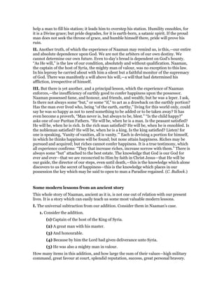 help a man to fill his station; it leads him to overstep his station. Humility ennobles, for
it is a Divine grace; but pride degrades, for it is earth-born, a satanic spirit. If the proud
man does not seek the throne of grace, and humble himself there, pride will prove his
ruin.
II. Another truth, of which the experience of Naaman may remind us, is this,—our entire
and absolute dependence upon God. We are not the arbiters of our own destiny. We
cannot determine our own future. Even to-day’s bread is dependent on God’s bounty.
“As He will,” is the law of our condition, absolutely and without qualification. Naaman,
the captain of the host of Syria, the mighty man of valour, was no exception to this law.
In his leprosy he carried about with him a silent but a faithful monitor of the supremacy
of God. There was manifestly a will above his will,—a will that had determined his
affliction, irrespective of himself.
III. But there is yet another, and a principal lesson, which the experience of Naaman
enforces,—the insufficiency of earthly good to confer happiness upon the possessor.
Naaman possessed fame, and honour, and friends, and wealth; but he was a leper. I ask,
Is there not always some “but,” or some “if,” to act as a drawback on the earthly portion?
Has the man ever lived who, being “of the earth, earthy,” living for this world only, could
say he was so happy as not to need something to be added or to be taken away? It has
even become a proverb, “Man never is, but always to be, blest.” “Is the child happy?”
asks one of our Puritan Fathers. “He will be, when he is a man. Is the peasant satisfied?
He will be, when he is rich. Is the rich man satisfied? He will be, when he is ennobled. Is
the nobleman satisfied? He will be, when he is a king. Is the king satisfied? Listen! for
one is speaking, ‘Vanity of vanities, all is vanity.’” Each is devising a portion for himself,
in which he thinks happiness will be found; but none attain happiness. Riches may be
pursued and acquired; but riches cannot confer happiness. It is a true testimony, which
all experience confirms: “They that increase riches, increase sorrow with them.” There is
always some “but” attached to the best estate. The knowledge that God is our God for
ever and ever—that we are reconcried to Him by faith in Christ Jesus—that He will be
our guide, the director of our steps, even until death,—this is the knowledge which alone
discovers to us the secret of happiness—this is the knowledge which places in our
possession the key which may be said to open to man a Paradise regained. (C. Bullock.)
Some modern lessons from an ancient story
This whole story of Naaman, ancient as it is, is not one out of relation with our present
lives. It is a story which can easily teach us some most valuable modern lessons.
I. The universal subtraction from our addition. Consider them in Naaman’s case.
1. Consider the addition.
(1) Captain of the host of the King of Syria.
(2) A great man with his master.
(3) And honourable.
(4) Because by him the Lord had given deliverance unto Syria.
(5) He was also a mighty man in valour.
How many items in this addition, and how large the sum of their values—high military
command, great favour at court, splendid reputation, success, great personal bravery.
 