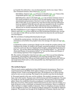 2. Consider the subtraction—one vast damaging item, but he was a leper. Take a
New-Testament instance, that of Paul (2Co_12:1-21).
(1) Addition. Rapture (2Ki_5:2). Presence in Paradise (2Ki_5:4). Vision of the
unspeakable glories (2Ki_5:4). Abundant revelations (2Ki_5:7).
(2) Subtraction—thorn in the flesh (2Ki_5:7). Are not those instances more or
less exactly parallel in our own lives? You can add together many a favouring
circumstance and possession: then here is sure to come the subtracting—but.
Why is this? Why, in our common lot, must there be this universal subtraction
from our addition? If this life were all, and were intended to be all, it would be
cruel. But there is another life. These subtractions from our additions are
allowed, lest we should somnolently settle into the feeling that this life is all.
II. That of faithfulness to one’s religion in strange place and circumstance. The little
Hebrew maid (2Ki_5:2-4) how unlike her are those professing Christians who, moving
to a new place or city, will not use their church letters but drop into the sad throng of
non-churchgoers!
III. The unwisdom of making beforehand plans for god.
1. Behold the ancient picture—the letter; the presents worth $50,000; the
ostentatious arrival before the prophet’s door; the message; the reply and rage (2Ki_
5:11-12).
2. Behold the modern counterpart. Simple was the remedy the prophet ordered—the
washing in the Jordan. So simple is the Gospel—personal acceptance of Jesus Christ
as Saviour and Lord. But men, thinking their thoughts, making beforehand plans for
God, say, “Are not the Abana and Pharpar of my moralities better?” or, “Are not the
Abana and Pharpar of my penances better?” or “Are not the Abana and Pharpar of
some shining experience I have imagined better?”
IV. The wisdom of doing first what God says (2Ki_5:14). Have you not been delaying,
and thinking, and imagining, and holding to your way long enough? Now, in the
beginning of this New Year, will you not wisely submit to God, as Naaman did? Will you
not accept Jesus Christ and so, in the only possible way, find forgiveness for your sin?
(Homiletic Review.)
The method of grace
There is much modern application in these Old Testament circumstances. There is so
much humaneness in the Bible which makes it always a new book. Principles know
nothing of years. Truth is not hampered by time. The Scriptures are as old as eternity,
and yet as new as every morning. The Gospel in the narrative may thus be developed.
I. The gospel appeals to the man, not his accidents. The prophet’s message was to the
leper, not to the courtier. Naaman came with his horses and with his pageantry. He came
in a lordly air, but the prophet did not even meet him. The true man is never moved by
glitter. Some of us would have bowed as sycophants; it would have been the reddest-
letter day of our lives, if the premier of Syria had stood at our door. Even if a trinket, or a
book, be given to us by a royal hand, we transmit it as an heirloom. There is a nobility of
office, but there is a higher nobility of character. There is a kingliness of name, but there
is also a kingliness of nature. We should not judge by appearance, but judge by righteous
judgment. The prophet saw through all the haughtiness of Naaman, leprous man. God
 
