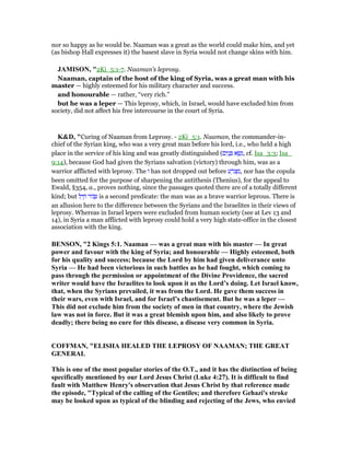 nor so happy as he would be. Naaman was a great as the world could make him, and yet
(as bishop Hall expresses it) the basest slave in Syria would not change skins with him.
JAMISO , "2Ki_5:1-7. Naaman’s leprosy.
Naaman, captain of the host of the king of Syria, was a great man with his
master — highly esteemed for his military character and success.
and honourable — rather, “very rich.”
but he was a leper — This leprosy, which, in Israel, would have excluded him from
society, did not affect his free intercourse in the court of Syria.
K&D, "Curing of Naaman from Leprosy. - 2Ki_5:1. Naaman, the commander-in-
chief of the Syrian king, who was a very great man before his lord, i.e., who held a high
place in the service of his king and was greatly distinguished (‫ים‬ִ‫נ‬ ָ ‫א‬ ֻ‫שׂ‬ְ‫,נ‬ cf. Isa_3:3; Isa_
9:14), because God had given the Syrians salvation (victory) through him, was as a
warrior afflicted with leprosy. The ‫ו‬ has not dropped out before ‫ע‬ ָ‫ּר‬‫צ‬ ְ‫,מ‬ nor has the copula
been omitted for the purpose of sharpening the antithesis (Thenius), for the appeal to
Ewald, §354, a., proves nothing, since the passages quoted there are of a totally different
kind; but ‫ל‬ִ‫י‬ ַ‫ח‬ ‫ּור‬ ִ is a second predicate: the man was as a brave warrior leprous. There is
an allusion here to the difference between the Syrians and the Israelites in their views of
leprosy. Whereas in Israel lepers were excluded from human society (see at Lev 13 and
14), in Syria a man afflicted with leprosy could hold a very high state-office in the closest
association with the king.
BE SO , "2 Kings 5:1. aaman — was a great man with his master — In great
power and favour with the king of Syria; and honourable — Highly esteemed, both
for his quality and success; because the Lord by him had given deliverance unto
Syria — He had been victorious in such battles as he had fought, which coming to
pass through the permission or appointment of the Divine Providence, the sacred
writer would have the Israelites to look upon it as the Lord’s doing. Let Israel know,
that, when the Syrians prevailed, it was from the Lord. He gave them success in
their wars, even with Israel, and for Israel’s chastisement. But he was a leper —
This did not exclude him from the society of men in that country, where the Jewish
law was not in force. But it was a great blemish upon him, and also likely to prove
deadly; there being no cure for this disease, a disease very common in Syria.
COFFMA , "ELISHA HEALED THE LEPROSY OF AAMA ; THE GREAT
GE ERAL
This is one of the most popular stories of the O.T., and it has the distinction of being
specifically mentioned by our Lord Jesus Christ (Luke 4:27). It is difficult to find
fault with Matthew Henry's observation that Jesus Christ by that reference made
the episode, "Typical of the calling of the Gentiles; and therefore Gehazi's stroke
may be looked upon as typical of the blinding and rejecting of the Jews, who envied
 