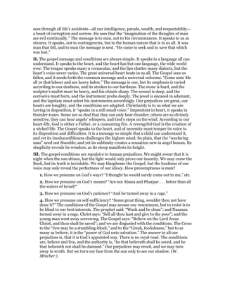 sees through all life’s accidents—all our intelligence, parade, wealth, and respectability—
a heart of corruption and sorrow. He sees that the “imagination of the thoughts of man
are evil continually.” The message is to man, not to his circumstances. It speaks to us as
sinners. It speaks, not to contingencies, but to the human nature that is in us all. It was
man that fell, and to man the message is sent. “He came to seek and to save that which
was lost.”
II. The gospel message and conditions are always simple. It speaks in a language all can
understand. It speaks to the heart, and the heart has but one language, the wide world
over. The tongue speaks many a vernacular, and the lips chatter many dialects, but the
heart’s voice never varies. The great universal heart beats in us all. The Gospel sees us
fallen, and it sends forth the common message and a universal welcome. “Come unto Me
all ye that labour and are heavy laden.” The message is one, but its emphasis is varied
according to our deafness, and its strokes to our hardness. The stone is hard, and the
sculptor’s mallet must be heavy, and his chisels sharp. The wound is deep, and the
corrosive must burn, and the instrument probe deeply. The jewel is encased in adamant,
and the lapidary must select his instruments accordingly. Our prejudices are great, our
hearts are haughty, and the conditions are adapted. Christianity is to us what we are.
Loving in disposition, it “speaks in a still small voice.” Impenitent in heart, it speaks in
thunder-tones. Some are so deaf that they can only hear thunder; others are so divinely
sensitive, they can hear angels’ whispers, and God’s steps on the wind. According to our
heart-life, God is either a Father, or a consuming fire. A revengeful God is the creation of
a wicked life. The Gospel speaks to the heart, and of necessity must temper its voice to
its disposition and difficulties. It is a message so simple that a child can understand it,
and yet its inexhaustibleness challenges the highest mind. So plain, that the “wayfaring
man” need not Stumble; and yet its sublimity creates a sensation new in angel bosom. Its
simplicity reveals its wonders, as its stoop manifests its height.
III. The gospel conditions are repulsive to human prejudices. We might swear that it is
night when the sun shines, but the light would only prove our insanity. We may curse the
Book, but its truth is inviolable. We may blaspheme the Gospel, but the loudness of our
voice may only reveal the perfectness of our idiocy. How presumptuous is man?
1. How we presume on God’s ways? “I thought he would surely come out to me,” etc.
2. How we presume on God’s means? “Are not Abana and Pharpar . . . better than all
the waters of Israel?”
3. How we presume on God’s patience? “And he turned away in a rage.”
4. How we presume on self-sufficiency? “Some great thing, wouldst thou not have
done it?” The conditions of the Gospel may arouse our resentment, but to resist is to
be blind to our best interests. The prophet said: “Wash and be clean”; and Naaman
turned away in a rage. Christ says: “Sell all thou hast and give to the poor”; and the
young man went away sorrowing. The Gospel says: “Believe on the Lord Jesus
Christ, and thou shalt be saved”; and we are disgusted with the conditions. The Cross
to the “Jew may be a stumbling-block,” and to the “Greek, foolishness,” but to as
many as believe, it is the “power of God unto salvation.” The answer to all our
prejudices is, that it is God’s appointed way. There is no royal road. The conditions
are, believe and live, and the authority is, “he that believeth shall be saved, and he
that believeth not shall be damned.” Our prejudices may recoil, and we may turn
away in wrath. But we turn our face from the sun only to see our shadow. (W.
Mincher.)
 