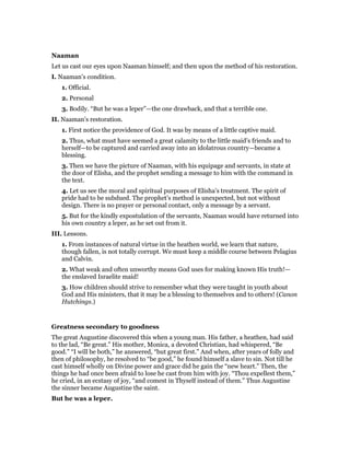 Naaman
Let us cast our eyes upon Naaman himself; and then upon the method of his restoration.
I. Naaman’s condition.
1. Official.
2. Personal
3. Bodily. “But he was a leper”—the one drawback, and that a terrible one.
II. Naaman’s restoration.
1. First notice the providence of God. It was by means of a little captive maid.
2. Thus, what must have seemed a great calamity to the little maid’s friends and to
herself—to be captured and carried away into an idolatrous country—became a
blessing.
3. Then we have the picture of Naaman, with his equipage and servants, in state at
the door of Elisha, and the prophet sending a message to him with the command in
the text.
4. Let us see the moral and spiritual purposes of Elisha’s treatment. The spirit of
pride had to be subdued. The prophet’s method is unexpected, but not without
design. There is no prayer or personal contact, only a message by a servant.
5. But for the kindly expostulation of the servants, Naaman would have returned into
his own country a leper, as he set out from it.
III. Lessons.
1. From instances of natural virtue in the heathen world, we learn that nature,
though fallen, is not totally corrupt. We must keep a middle course between Pelagius
and Calvin.
2. What weak and often unworthy means God uses for making known His truth!—
the enslaved Israelite maid!
3. How children should strive to remember what they were taught in youth about
God and His ministers, that it may be a blessing to themselves and to others! (Canon
Hutchings.)
Greatness secondary to goodness
The great Augustine discovered this when a young man. His father, a heathen, had said
to the lad, “Be great.” His mother, Monica, a devoted Christian, had whispered, “Be
good.” “I will be both,” he answered, “but great first.” And when, after years of folly and
then of philosophy, he resolved to “be good,” he found himself a slave to sin. Not till he
cast himself wholly on Divine power and grace did he gain the “new heart.” Then, the
things he had once been afraid to lose he cast from him with joy. “Thou expellest them,”
he cried, in an ecstasy of joy, “and comest in Thyself instead of them.” Thus Augustine
the sinner became Augustine the saint.
But he was a leper.
 