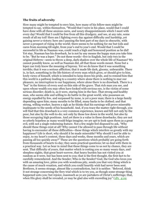 The fruits of adversity
How many might be tempted to envy him, how many of his fellow-men might be
tempted to say, within themselves, “Would that I were in his place, would that I could
have done with all these anxious cares, and weary disappointments which I meet with
every day! Would that I could be free from all this drudgery, and see, at any rate, some
result of all my toil! Here am I fighting every day against difficulty and hardship, yet
gaining never a victory; here am I passing the best part of my days in obscurity, with
never a prospect of rising in the world; there seems to be nothing for me but toils and
cares from morning till night, from year’s end to year’s end. Would that I could be
successful in life as Naaman was, could reach a high and honoured position as he did!
Yet stay, Naaman has his drawback, he is not by any means the happy man you take him
to be. “But he was a leper.” Do not these words—five in English, but only two in the
original Hebrew—seem to throw a deep, dark shadow over the whole life of Naaman? We
cannot possibly know, as well as Naaman did, all that those words meant. None but a
leper can truly know the meaning of leprosy. Yet we do know that it was something
terrible; that it was a serious affliction; that it made life dark, gloomy, unbearable. There
is, in fact, something in the life-history of every man which gives, or should give to him,
lowly views of himself, which is intended to keep down his pride, and to remind him that
this world is a pathway leading to a country where alone there is nothing to mar our
pleasure, no interruption to our happiness, where alone there is no drawback. There is a
“but” in the history of every soul on this side of the grave. That rich man you see, and
upon whose wealth you may often have looked with envious eye, is the victim of some
serious disorder; death is, as it were, staring him in the face. That strong and healthy
man, who seems able and willing to do battle in the great world, who possesses an
energy equalled by few, and surpassed by none, is yet a poor man; there is a large family
depending upon him; many mouths to be filled, many backs to be clothed; and that
strong, willing worker, heaves a sigh as he thinks that his earnings will prove miserably
inadequate to the needs of his household. And, if you trace the matter right through, you
will find that this drawback is a very common experience, known and felt not only by the
poor, but also by the well-to-do; not only by those low down in the world, but also by
those occupying high positions. And yet there is a value in these drawbacks; they are not
so utterly hopeless as many would feign imagine; we are apt to look upon them as a great
evil, with not a single redeeming feature. Not a few might feel disposed to ask, “Why
should these things exist at all? Why cannot I be allowed to pass through life without
having to encounter all these difficulties—these things which interfere so greatly with my
happiness? Life is short, why should it be made miserable? Why should I not be able to
enjoy, to my heart’s content, these days and weeks, these months and years, which are
passing all too quickly away?” These are the questions which probably are going forth
from thousands of hearts to-day; they seem practical questions; let us deal with them in
a practical way. Let us bear in mind that these things come to us not by chance, they are
sent. That difficulty of yours, that matter which is costing you so many weary days, and
sleepless nights, that great heart-sorrow, that heavy burden has not visited you at
random as it were, but has been sent to you; that is the first thought, the first fact to be
carefully remembered. And the Sender; Who is the Sender? God, the God who loves you
with an amazing love, pities you with wondrous pity, sends you that very thing which is
the cause of much vexation, and which you could heartily wish had never been sent.
Brethren, it seems strange, almost like a contradiction, but it is neither. “Beloved, think
it not strange concerning the fiery trial which is to try you, as though some strange thing
happened unto you: but rejoice, inasmuch as ye are partakers of Christ’s sufferings; that,
when His glory shall be revealed, ye may be glad also with exceeding joy” (1Pe_4:19;
 