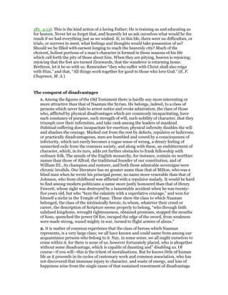 1Pe_4:13). This is the kind action of a loving Father; He is training us and educating us
for heaven. Never let us forget that, and honestly let us ask ourselves what would be the
result if we had everything just as we wished. If, in this life, there were no difficulties, or
trials, or sorrows to meet, what feelings and thoughts would take possession of us?
Should we be filled with earnest longing to reach the heavenly city? Much of the
choicest, holiest portions of a man’s character is formed in those seasons of his life
which call forth the pity of those about him. When they are pitying, heaven is rejoicing;
rejoicing that the feet are turned Zionwards, that the wanderer is returning home.
Brethren, let it be so with us. Remember “they who suffer with Christ shall also reign
with Him,” and that, “All things work together for good to those who love God.” (E. F.
Chapman, M. A.)
The conquest of disadvantages
1. Among the figures of the Old Testament there is hardly any more interesting or
more attractive than that of Naaman the Syrian. He belongs, indeed, to a class of
persons which never fails to arrest notice and evoke admiration, the class of those
who, afflicted by physical disadvantages which are commonly incapacitating, have
such constancy of purpose, such strength of will, such nobility of character, that they
triumph over their infirmities, and take rank among the leaders of mankind.
Habitual suffering does incapacitate for exertion; physical infirmity disables the will
and abashes the courage. Marked out from the rest by defects, repulsive or ludicrous,
or practically disadvantageous, men are humbled and cowed by a consciousness of
inferiority, which not rarely becomes a vague sense of wrong, a dreary feeling of
unmerited exile from the common society, and along with these, an embitterment of
character, which, in its turn, adds yet further obstacles to frank fellowship with
ordinary folk. The annals of the English monarchy, for instance, contain no worthier
names than those of Alfred, the traditional founder of our constitution, and of
William III., its champion and restorer, and both those admirable sovereigns were
chronic invalids. Our literature has no greater name than that of Milton, who was a
blind man when he wrote his principal poem; no name more venerable than that of
Johnson, who from childhood was afflicted with a repulsive malady. It would be hard
to find among modern politicians a name more justly honoured than that of Henry
Fawcett, whose sight was destroyed by a lamentable accident when he was twenty-
five years old, but who “bore the calamity with a superlative courage,” and won for
himself a niche in the Temple of Fame. These show the class to which Naaman
belonged, the class of the intrinsically heroic, to whom, whatever their creed or
career, the description of Scripture seems properly to belong, “who through faith
subdued kingdoms, wrought righteousness, obtained promises, stopped the mouths
of lions, quenched the power Of fire, escaped the edge of the sword, from weakness
were made strong, waxed mighty in war, turned to flight armies of aliens.”
2. It is matter of common experience that the class of heroes which Naaman
represents, is a very large class; we all have known and could name from among our
acquaintance persons who belong to it. Nay, in some sense, we all ought ourselves to
come within it, for there is none of us, however fortunately placed, who is altogether
without some disadvantage, which is capable of daunting and” disabling us. Of
course—if you will—this is the tritest of moralisations. But he knows little of human
life as it proceeds in its cycles of customary work and common association, who has
not discovered that immense injury to character, and waste of energy, and loss of
happiness arise from the single cause of that sustained resentment of disadvantage
 