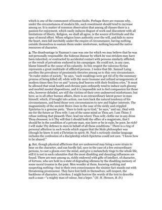 which is one of the commonest of human faults. Perhaps there are reasons why,
under the circumstances of modern life, such resentment should tend to increase
among us. It is matter of common observation that among all classes there is a
passion for enjoyment, which easily induces disgust of work and discontent with all
limitations of liberty. Religion, we shall all agree, is the source of fortitude and the
spur of moral effort. When religion loses authority over the will, and fails to move
the heart, men fall inevitably under the empire of circumstance, having nothing
outside themselves to sustain them under misfortune, nothing beyond the native
resources of character.
3. The disadvantage in Naaman’s case was one for which we may believe that he was
not personally responsible; the hideous disease by which he was stricken may have
been inherited, or contracted by accidental contact with persons similarly afflicted,
or the result of privations endured in his campaigns. He could not, in any case,
blame himself as the cause of his calamity. In this respect the valorous Syrian
represents a great multitude of afflicted persons. I notice that Mr. Samuel Laing
ascribes the prevalence of pessimistic theories among us to this very circumstance.
“In ruder states of society,” he says, “such weaklings were got rid of by the summary
process of being killed off, while with the more humane and refined arrangements of
modern times they live on and “weary deaf heaven with their fruitless cries.” It must
be allowed that weak health and chronic pain ordinarily tend to induce such gloomy
and morbid mental dispositions, and it is impossible not to feel compassion for those
who, however deluded, are still the victims of their own undeserved misfortunes; but
here, as in all other human affairs, there is an extraordinary latent power in man
himself, which, if brought into action, can turn back the natural tendency of his
circumstances, and bend those very circumstances to new and higher interests. The
magnanimity of the ancient Stoics rises in the case of the sickly and crippled
Epictetus to a genuine piety. “Dare to look up to God,” he says,” and say, Deal with
me for the future as Thou wilt: I am of the same mind as Thou art; I am Thine; I
refuse nothing that pleaseth Thee; lead me where Thou wilt; clothe me in any dress
Thou choosest; is it Thy will that I should hold the office of a magistrate, that I
should be in the condition of a private man, stay here or be in exile, be poor, be rich?
I will make Thy defence to men in behalf of all these conditions.” There is a ring of
personal affection in such words which argues that the Stole philosopher was
(though he knew it not) a Christian in spirit. St. Paul s curiously similar language
includes the confession of a discipleship which Epictetus could not own. “I know how
to be abased.”
4. But, though physical afflictions that are undeserved may bring a sore strain to
bear on the character, and can hardly fail, save in the case of a few extraordinary
persons, to cast a gloom over the mind, and give a melancholy tinge to the whole life,
still it is not in such calamities that the most disabling and daunting influences are
found. There are men among us, richly endowed with gifts of intellect, of character,
of fortune, who are held in a state of degrading idleness by the disabling memory of
some moral treason in the past. Men wonder at them, knowing nothing and
suspecting nothing—but to their own consciousness the sinister fact stands out with
threatening prominence. They have lost faith in themselves; self-respect, the
backbone of character, is broken. I might borrow the words of the text to describe
such a man—“a mighty man of valour, but a leper.” (H. H. Henson, B. D.)
 