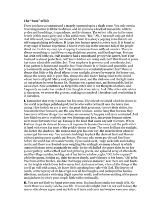 The “buts” of life
There you have a romance and a tragedy summed up in a single verse. You only need a
little imagination to fill in the details, and lo! you have a book of human life, with its
prides and humblings, its grandeurs, and its shames. The writer tells you in the same
breath of this man’s glory and of his awful cross. “But!” Ah, if we could only get rid of
that little word, how happy we should be! Alas! it is always popping in to disturb our
self-congratulating reflections, It drops into human speech at every turn. It is found at
every stage of human experience. I hear it every day in the common talk of the people
about me. I catch my own lips dropping it unawares times without number. There is
always something to qualify our congratulations, praises, and thanksgivings. Fortune
has dealt well with you, but! You have had a smooth and prosperous career, but! Your
husband is almost perfection, but! Your children are doing well, but! That friend of yours
has many admirable qualities, but! Your employer is generous and considerate, but!
Your partner is honest and capable, but! Your church is orthodox and peaceable, and
pre-eminently respectable, but! Your minister is a wonderful preacher, but! There is
always that little or big cloud athwart your sunlight, always the wasp in the honey-cup,
always the seamy side to your bliss, always the dull leaden background to the shield
whose face is all gold. Mercy and judgment meet, and the darkness and the light make
up one picture in every human lot. Naaman was a great man, and honourable, but he
was a leper. Now sometimes we forget this other side in our thoughts of others, and
frequently we make too much of it in thoughts of ourselves. And if the other side relates
to character, we reverse the process, making too much of it in others and overlooking it
in ourselves.
I. Remember that every Naaman has his cross. The side of the shield which he shows to
the world is perhaps polished gold, but he who walks behind it sees the heavy iron
casing. How foolish we are to envy the great their greatness, the rich their riches, the
honourable their honours, and the wise their wisdom, and to fancy that because they
have more of these things than we they are necessarily happier and more contented. And
how blind we are to overlook our own blessings and joys, and repine because others
seem more fortunate than we. Uneasy is the head that wears any sort of crown. Where
Fortune drops its choicest honours, it imposes its heaviest burdens, and the path which
is lined with roses has most of the prickly thorns of care. The more brilliant the sunlight,
the darker the shadows. The more a man gets his own way, the more he frets when he
cannot get his own way. You cannot climb high to pluck the choicest fruit and flowers
without getting many a prick and bruise. The man who wears purple and fine linen
before the world has often underneath, if you could see it, rough sackcloth and chafing
cords; and there is a cloud of cares weighing like midnight on many a heart in which
outward fortune seems constantly to smile. In the old ballad the queen tides by on her
gallant palfrey, with cloth of gold and glittering jewels, and splendid array of attendants,
and the village maiden, looking out of her lattice window, sighs, “Oh! to be a queen!”
while the queen, looking up, sighs far more deeply, and whispers to her heart, “Oh! to be
free from all this burden, and like that happy careless maiden!” Yes; there are cold blasts
on the heights which those below never feel. And many a time, when all the things of the
world go well with a man, his inner life is anything but right with God. The leprosy of
doubt, or the leprosy of sin has crept over all his thoughts, and corrupted his human
affections, and put a withering blight upon his world, and he knows nothing of the peace
and gladness in which your simple faith walks continually.
II. You are not likely to forget your own cross. No; but do not make too much of it. No
doubt there is a seamy side to your life. It is not all sunlight. But it is not well to keep the
seamy side always uppermost and talk as if tears and cares and worries were your meat
 