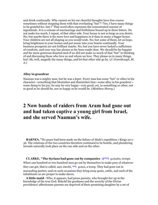 and drink continually. Why cannot we let our cheerful thoughts have free course
sometimes without stopping them with that everlasting “but”? “Yes; I have many things
to be grateful for, but I” That word often expresses the concentrated essence of
ingratitude. It is a volume of murmurings and fretfulness bound up in three letters. Do
not make too much, I repeat, of that other side. Your house is not so large as you desire.
No; but maybe there is far more love and happiness in it than in many a bigger house.
Your children are not all shaping as you would wish. No; but some of them, let us hope,
bring brightness to your homes and put music into your hearts continually. Your
business prospects are not brilliant maybe. No; but you have never lacked a sufficiency
of comforts, and your way has always so far been made clear. We should be far happier
and far more generous-hearted men if we did not make so much of that “but” in thinking
of and discussing those who love us and whom we love. They please us in many things,
but! Ah, well, magnify the many things, and let that other side go by. (J. Greenhough, M.
A.)
Alloy in grandeur
Naaman was a mighty man, but he was a leper. Every man has some “but” or other in his
character—something that blemishes and diminishes him—some alloy in his grandeur—
some damp to his joy: he may be very happy—very good; yet, in something or other, not
so good as he should be, nor so happy as he would be. (Matthew Henry.)
2 ow bands of raiders from Aram had gone out
and had taken captive a young girl from Israel,
and she served aaman’s wife.
BAR ES, "No peace had been made on the failure of Ahab’s expedition 1 Kings 22:1-
36. The relations of the two countries therefore continued to be hostile, and plundering
inroads naturally took place on the one side and on the other.
CLARKE, "The Syrians had gone out by companies - ‫גדודים‬ gedudim, troops.
When one hundred or two hundred men go out by themselves to make prey of whatever
they can get, that is called, says Jarchi, ‫גדוד‬ gedud, a troop. They had gone out in
marauding parties; and on such occasions they bring away grain, cattle, and such of the
inhabitants as are proper to make slaves.
A little maid - Who, it appears, had pious parents, who brought her up in the
knowledge of the true God. Behold the goodness and the severity of the Divine
providence! affectionate parents are deprived of their promising daughter by a set of
 