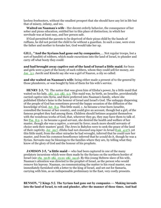 lawless freebooters, without the smallest prospect that she should have any lot in life but
that of misery, infamy, and wo.
Waited on Naaman’s wife - Her decent orderly behavior, the consequence of her
sober and pious education, entitled her to this place of distinction; in which her
servitude was at least easy, and her person safe.
If God permitted the parents to be deprived of their pious child by the hands of
ruffians, he did not permit the child to be without a guardian. In such a case, were even
the father and mother to forsake her, God would take her up.
GILL, "And the Syrians had gone out by companies,.... Not regular troops, but a
sort of banditti of robbers, which made excursions into the land of Israel, to plunder and
carry off what booty they could:
and had brought away captive out of the land of Israel a little maid; for boys
and girls were a part of the booty of such robbers, whom they could sell for money, see
Joe_3:1. Jarchi and Kimchi say she was a girl of Naaron, a city so called:
and she waited on Naaman's wife; being either made a present of to the general by
those plunderers, or was bought by him of them for his wife's service.
HE RY 2-3, "II. The notice that was given him of Elisha's power, by a little maid that
waited on his lady, 2Ki_5:2, 2Ki_5:3. This maid was, by birth, an Israelite, providentially
carried captive into Syria, and there preferred into Naaman's family, where she
published Elisha's fame to the honour of Israel and Israel's God. The unhappy dispersing
of the people of God has sometimes proved the happy occasion of the diffusion of the
knowledge of God, Act_8:4. This little maid, 1. As became a true-born Israelite,
consulted the honour of her country, and could give an account, though but a girl, of the
famous prophet they had among them. Children should betimes acquaint themselves
with the wondrous works of God, that, wherever they go, they may have them to talk of.
See Psa_8:2. 2. As became a good servant, she desired the health and welfare of her
master, though she was a captive, a servant by force; much more should servants of
choice seek their masters' good. The Jews in Babylon were to seek the peace of the land
of their captivity. Jer_29:7. Elisha had not cleansed any leper in Israel (Luk_4:27), yet
this little maid, from the other miracles he had wrought, inferred that he could cure her
master, and from his common beneficence inferred that he would do it, though he was a
Syrian. Servants may be blessings to the families where they are, by telling what they
know of the glory of God and the honour of his prophets.
JAMISO 2-5, "a little maid — who had been captured in one of the many
predatory incursions which were then made by the Syrians on the northern border of
Israel (see 1Sa_30:8; 2Ki_13:21; 2Ki_24:2). By this young Hebrew slave of his wife,
Naaman’s attention was directed to the prophet of Israel, as the person who would
remove his leprosy. Naaman, on communicating the matter to his royal master, was
immediately furnished with a letter to the king of Israel, and set out for Samaria,
carrying with him, as an indispensable preliminary in the East, very costly presents.
BE SO , "2 Kings 5:2. The Syrians had gone out by companies — Making inroads
into the land of Israel, to rob and plunder, after the manner of those times. And had
 