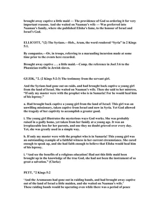 brought away captive a little maid — The providence of God so ordering it for very
important reasons. And she waited on aaman’s wife — Was preferred into
aaman’s family, where she published Elisha’s fame, to the honour of Israel and
Israel’s God.
ELLICOTT, "(2) The Syrians.—Heb., Aram, the word rendered “Syria” in 2 Kings
5:1.
By companies.—Or, in troops, referring to a marauding incursion made at some
time prior to the events here recorded.
Brought away captive . . . a little maid.—Comp. the reference in Joel 3:6 to the
Phœnician traffic in Jewish slaves.
GUZIK, "2. (2 Kings 5:2-3) The testimony from the servant girl.
And the Syrians had gone out on raids, and had brought back captive a young girl
from the land of Israel. She waited on aaman’s wife. Then she said to her mistress,
“If only my master were with the prophet who is in Samaria! For he would heal him
of his leprosy.”
a. Had brought back captive a young girl from the land of Israel: This girl was an
unwilling missionary, taken captive from Israel and now in Syria. Yet God allowed
the tragedy of her captivity to accomplish a greater good.
i. The young girl illustrates the mysterious ways God works. She was probably
raised in a godly home, yet taken from her family at a young age. It was an
irreplaceable loss for her parents, and one they no doubt grieved over every day.
Yet, she was greatly used in a simple way.
b. If only my master were with the prophet who is in Samaria! This young girl was
an outstanding example of a faithful witness in her current circumstance. She cared
enough to speak up, and she had faith enough to believe that Elisha would heal him
of his leprosy.
i. “And see the benefits of a religious education! Had not this little maid been
brought up in the knowledge of the true God, she had not been the instrument of so
great a salvation.” (Clarke)
PETT, "2 Kings 5:2
‘And the Aramaeans had gone out in raiding bands, and had brought away captive
out of the land of Israel a little maiden, and she waited on aaman’s wife.’
These raiding bands would be operating even while there was a period of peace
 