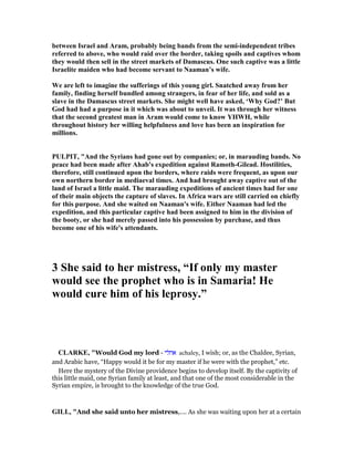 between Israel and Aram, probably being bands from the semi-independent tribes
referred to above, who would raid over the border, taking spoils and captives whom
they would then sell in the street markets of Damascus. One such captive was a little
Israelite maiden who had become servant to aaman’s wife.
We are left to imagine the sufferings of this young girl. Snatched away from her
family, finding herself bundled among strangers, in fear of her life, and sold as a
slave in the Damascus street markets. She might well have asked, ‘Why God?’ But
God had had a purpose in it which was about to unveil. It was through her witness
that the second greatest man in Aram would come to know YHWH, while
throughout history her willing helpfulness and love has been an inspiration for
millions.
PULPIT, "And the Syrians had gone out by companies; or, in marauding bands. o
peace had been made after Ahab's expedition against Ramoth-Gilead. Hostilities,
therefore, still continued upon the borders, where raids were frequent, as upon our
own northern border in mediaeval times. And had brought away captive out of the
land of Israel a little maid. The marauding expeditions of ancient times had for one
of their main objects the capture of slaves. In Africa wars are still carried on chiefly
for this purpose. And she waited on aaman's wife. Either aaman had led the
expedition, and this particular captive had been assigned to him in the division of
the booty, or she had merely passed into his possession by purchase, and thus
become one of his wife's attendants.
3 She said to her mistress, “If only my master
would see the prophet who is in Samaria! He
would cure him of his leprosy.”
CLARKE, "Would God my lord - ‫אחלי‬ achaley, I wish; or, as the Chaldee, Syrian,
and Arabic have, “Happy would it be for my master if he were with the prophet,” etc.
Here the mystery of the Divine providence begins to develop itself. By the captivity of
this little maid, one Syrian family at least, and that one of the most considerable in the
Syrian empire, is brought to the knowledge of the true God.
GILL, "And she said unto her mistress,.... As she was waiting upon her at a certain
 
