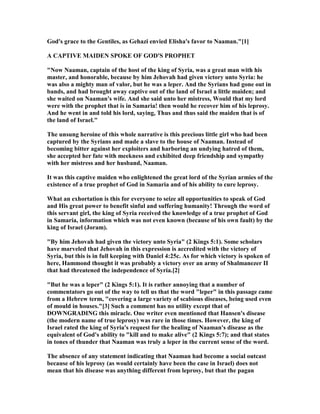 God's grace to the Gentiles, as Gehazi envied Elisha's favor to aaman."[1]
A CAPTIVE MAIDE SPOKE OF GOD'S PROPHET
" ow aaman, captain of the host of the king of Syria, was a great man with his
master, and honorable, because by him Jehovah had given victory unto Syria: he
was also a mighty man of valor, but he was a leper. And the Syrians had gone out in
bands, and had brought away captive out of the land of Israel a little maiden; and
she waited on aaman's wife. And she said unto her mistress, Would that my lord
were with the prophet that is in Samaria! then would he recover him of his leprosy.
And he went in and told his lord, saying, Thus and thus said the maiden that is of
the land of Israel."
The unsung heroine of this whole narrative is this precious little girl who had been
captured by the Syrians and made a slave to the house of aaman. Instead of
becoming bitter against her exploiters and harboring an undying hatred of them,
she accepted her fate with meekness and exhibited deep friendship and sympathy
with her mistress and her husband, aaman.
It was this captive maiden who enlightened the great lord of the Syrian armies of the
existence of a true prophet of God in Samaria and of his ability to cure leprosy.
What an exhortation is this for everyone to seize all opportunities to speak of God
and His great power to benefit sinful and suffering humanity! Through the word of
this servant girl, the king of Syria received the knowledge of a true prophet of God
in Samaria, information which was not even known (because of his own fault) by the
king of Israel (Joram).
"By him Jehovah had given the victory unto Syria" (2 Kings 5:1). Some scholars
have marveled that Jehovah in this expression is accredited with the victory of
Syria, but this is in full keeping with Daniel 4:25c. As for which victory is spoken of
here, Hammond thought it was probably a victory over an army of Shalmanezer II
that had threatened the independence of Syria.[2]
"But he was a leper" (2 Kings 5:1). It is rather annoying that a number of
commentators go out of the way to tell us that the word "leper" in this passage came
from a Hebrew term, "covering a large variety of scabious diseases, being used even
of mould in houses."[3] Such a comment has no utility except that of
DOW GRADI G this miracle. One writer even mentioned that Hansen's disease
(the modern name of true leprosy) was rare in those times. However, the king of
Israel rated the king of Syria's request for the healing of aaman's disease as the
equivalent of God's ability to "kill and to make alive" (2 Kings 5:7); and that states
in tones of thunder that aaman was truly a leper in the current sense of the word.
The absence of any statement indicating that aaman had become a social outcast
because of his leprosy (as would certainly have been the case in Israel) does not
mean that his disease was anything different from leprosy, but that the pagan
 