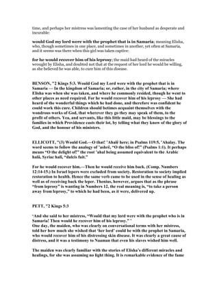 time, and perhaps her mistress was lamenting the case of her husband as desperate and
incurable:
would God my lord were with the prophet that is in Samaria; meaning Elisha,
who, though sometimes in one place, and sometimes in another, yet often at Samaria,
and it seems was there when this girl was taken captive:
for he would recover him of his leprosy; the maid had heard of the miracles
wrought by Elisha, and doubted not that at the request of her lord he would be willing,
as she believed he was able, to cure him of this disease.
BE SO , "2 Kings 5:3. Would God my Lord were with the prophet that is in
Samaria — In the kingdom of Samaria; or, rather, in the city of Samaria; where
Elisha was when she was taken, and where he commonly resided, though he went to
other places as need required. For he would recover him of his leprosy — She had
heard of the wonderful things which he had done, and therefore was confident he
could work this cure. Children should betimes acquaint themselves with the
wondrous works of God, that wherever they go they may speak of them, to the
profit of others. Yea, and servants, like this little maid, may be blessings to the
families in which Providence casts their lot, by telling what they know of the glory of
God, and the honour of his ministers.
ELLICOTT, "(3) Would God.—O that! ’Ahalê here; in Psalms 119:5, ’Ahalay. The
word seems to follow the analogy of ’ashrê, “O the bliss of!” (Psalms 1:1). It perhaps
means “O the delight of!” the root ’ahal being assumed equivalent to the Arabic
halâ, Syriac halî, “dulcis fuit.”
For he would recover him.—Then he would receive him back. (Comp. umbers
12:14-15.) In Israel lepers were excluded from society. Restoration to society implied
restoration to health. Hence the same verb came to be used in the sense of healing as
well as of receiving back the leper. Thenius, however, argues that as the phrase
“from leprosy” is wanting in umbers 12, the real meaning is, “to take a person
away from leprosy,” to which he had been, as it were, delivered up.
PETT, "2 Kings 5:3
‘And she said to her mistress, “Would that my lord were with the prophet who is in
Samaria! Then would he recover him of his leprosy.” ’
One day, the maiden, who was clearly on conversational terms with her mistress,
told her how much she wished that ‘her lord’ could be with the prophet in Samaria,
who would recover him of his distressing skin disease. It was clearly a great cause of
distress, and it was a testimony to aaman that even his slaves wished him well.
The maiden was clearly familiar with the stories of Elisha’s different miracles and
healings, for she was assuming no light thing. It is remarkable evidence of the fame
 