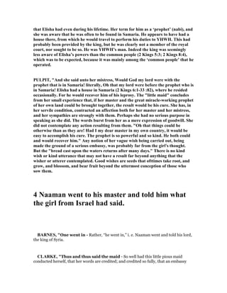 that Elisha had even during his lifetime. Her term for him as a ‘prophet’ (nabi), and
she was aware that he was often to be found in Samaria. He appears to have had a
house there, from which he would travel to perform his duties to YHWH. This had
probably been provided by the king, but he was clearly not a member of the royal
court, nor sought to be so. He was YHWH’s man. Indeed the king was seemingly
less aware of Elisha’s powers than the common people (2 Kings 5:3; 2 Kings 8:4),
which was to be expected, because it was mainly among the ‘common people’ that he
operated.
PULPIT, "And she said unto her mistress, Would God my lord were with the
prophet that is in Samaria! literally, Oh that my lord were before the prophet who is
in Samaria! Elisha had a house in Samaria (2 Kings 6:1-33 :82), where he resided
occasionally. For he would recover him of his leprosy. The "little maid" concludes
from her small experience that, if her master and the great miracle-working prophet
of her own land could be brought together, the result would be his cure. She has, in
her servile condition, contracted an affection both for her master and her mistress,
and her sympathies are strongly with them. Perhaps she had no serious purpose in
speaking as she did. The words burst from her as a mere expression of goodwill. She
did not contemplate any action resulting from them. "Oh that things could be
otherwise than as they are! Had I my dear master in my own country, it would be
easy to accomplish his cure. The prophet is so powerful and so kind. He both could
and would recover him." Any notion of her vague wish being carried out, being
made the ground of a serious embassy, was probably far from the girl's thought.
But the "bread cast upon the waters returns after many days." There is no kind
wish or kind utterance that may not have a result far beyond anything that the
wisher or utterer contemplated. Good wishes are seeds that ofttimes take root, and
grow, and blossom, and bear fruit beyond the uttermost conception of those who
sow them.
4 aaman went to his master and told him what
the girl from Israel had said.
BAR ES, "One went in - Rather, “he went in,” i. e. Naaman went and told his lord,
the king of Syria.
CLARKE, "Thus and thus said the maid - So well had this little pious maid
conducted herself, that her words are credited; and credited so fully, that an embassy
 